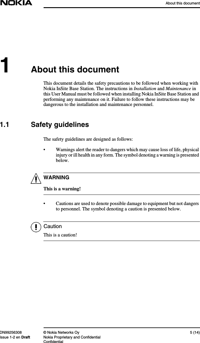 About this documentDN99256308 © Nokia Networks Oy 5 (14)Issue 1-2 en Draft Nokia Proprietary and ConfidentialConfidentialWARNINGCaution1About this documentThis document details the safety precautions to be followed when working withNokia InSite Base Station. The instructions in Installation and Maintenance inthis User Manual must be followed when installing Nokia InSite Base Station andperforming any maintenance on it. Failure to follow these instructions may bedangerous to the installation and maintenance personnel.1.1 Safety guidelinesThe safety guidelines are designed as follows:• Warnings alert the reader to dangers which may cause loss of life, physicalinjury or ill health in any form. The symbol denoting a warning is presentedbelow.This is a warning!• Cautions are used to denote possible damage to equipment but not dangersto personnel. The symbol denoting a caution is presented below.This is a caution!