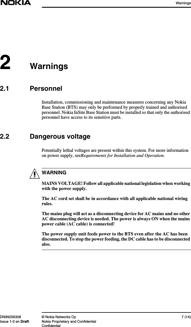 WarningsDN99256308 © Nokia Networks Oy 7 (14)Issue 1-2 en Draft Nokia Proprietary and ConfidentialConfidentialWARNING2Warnings2.1 PersonnelInstallation, commissioning and maintenance measures concerning any NokiaBase Station (BTS) may only be performed by properly trained and authorisedpersonnel. Nokia InSite Base Station must be installed so that only the authorisedpersonnel have access to its sensitive parts.2.2 Dangerous voltagePotentially lethal voltages are present within this system. For more informationon power supply, seeRequirements for Installation and Operation.MAINS VOLTAGE! Follow all applicable national legislation when workingwith the power supply.The AC cord set shall be in accordance with all applicable national wiringrules.The mains plug will act as a disconnecting device for AC mains and no otherAC disconnecting device is needed. The power is always ON when the mainspower cable (AC cable) is connected!The power supply unit feeds power to the BTS even after the AC has beendisconnected. To stop the power feeding, the DC cable has to be disconnectedalso.