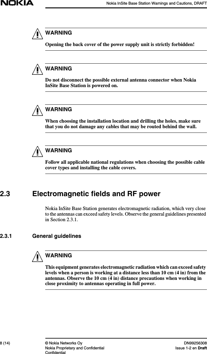 Nokia InSite Base Station Warnings and Cautions, DRAFT8 (14) © Nokia Networks Oy DN99256308Nokia Proprietary and Confidential Issue 1-2 en DraftConfidentialWARNINGWARNINGWARNINGWARNINGWARNINGOpening the back cover of the power supply unit is strictly forbidden!Do not disconnect the possible external antenna connector when NokiaInSite Base Station is powered on.When choosing the installation location and drilling the holes, make surethat you do not damage any cables that may be routed behind the wall.Follow all applicable national regulations when choosing the possible cablecover types and installing the cable covers.2.3 Electromagnetic fields and RF powerNokia InSite Base Station generates electromagnetic radiation, which very closeto the antennas can exceed safety levels. Observe the general guidelines presentedin Section 2.3.1.2.3.1 General guidelinesThis equipment generates electromagnetic radiation which can exceed safetylevels when a person is working at a distance less than 10 cm (4 in) from theantennas. Observe the 10 cm (4 in) distance precautions when working inclose proximity to antennas operating in full power.