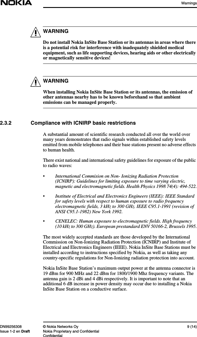 WarningsDN99256308 © Nokia Networks Oy 9 (14)Issue 1-2 en Draft Nokia Proprietary and ConfidentialConfidentialWARNINGWARNINGDo not install Nokia InSite Base Station or its antennas in areas where thereis a potential risk for interference with inadequately shielded medicalequipment, such as life supporting devices, hearing aids or other electricallyor magnetically sensitive devices!When installing Nokia InSite Base Station or its antennas, the emission ofother antennas nearby has to be known beforehand so that ambientemissions can be managed properly.2.3.2 Compliance with ICNIRP basic restrictionsA substantial amount of scientific research conducted all over the world overmany years demonstrates that radio signals within established safety levelsemitted from mobile telephones and their base stations present no adverse effectsto human health.There exist national and international safety guidelines for exposure of the publicto radio waves:•International Commision on Non- Ionizing Radiation Protection(ICNIRP): Guidelines for limiting exposure to time varying electric,magnetic and electromagnetic fields. Health Physics 1998 74(4): 494-522.•Institute of Electrical and Electronics Engineers (IEEE): IEEE Standardfor safety levels with respect to human exposure to radio frequencyelectromagnetic fields, 3 kHz to 300 GHz. IEEE C95.1-1991 (revision ofANSI C95.1-1982) New York 1992.•CENELEC: Human exposure to electromagnetic fields. High frequency(10 kHz to 300 GHz). European prestandard ENV 50166-2, Brussels 1995.The most widely accepted standards are those developed by the InternationalCommission on Non-Ionizing Radiation Protection (ICNIRP) and Institute ofElectrical and Electronics Engineers (IEEE). Nokia InSite Base Stations must beinstalled according to instructions specified by Nokia, as well as taking anycountry-specific regulations for Non-Ionizing radiation protection into account.Nokia InSite Base Station’s maximum output power at the antenna connector is19 dBm for 900 MHz and 22 dBm for 1800/1900 Mhz frequency variants. Theantenna gain is 2 dBi and 4 dBi respectively. It is important to note that anadditional 6 dB increase in power density may occur due to installing a NokiaInSite Base Station on a conductive surface.