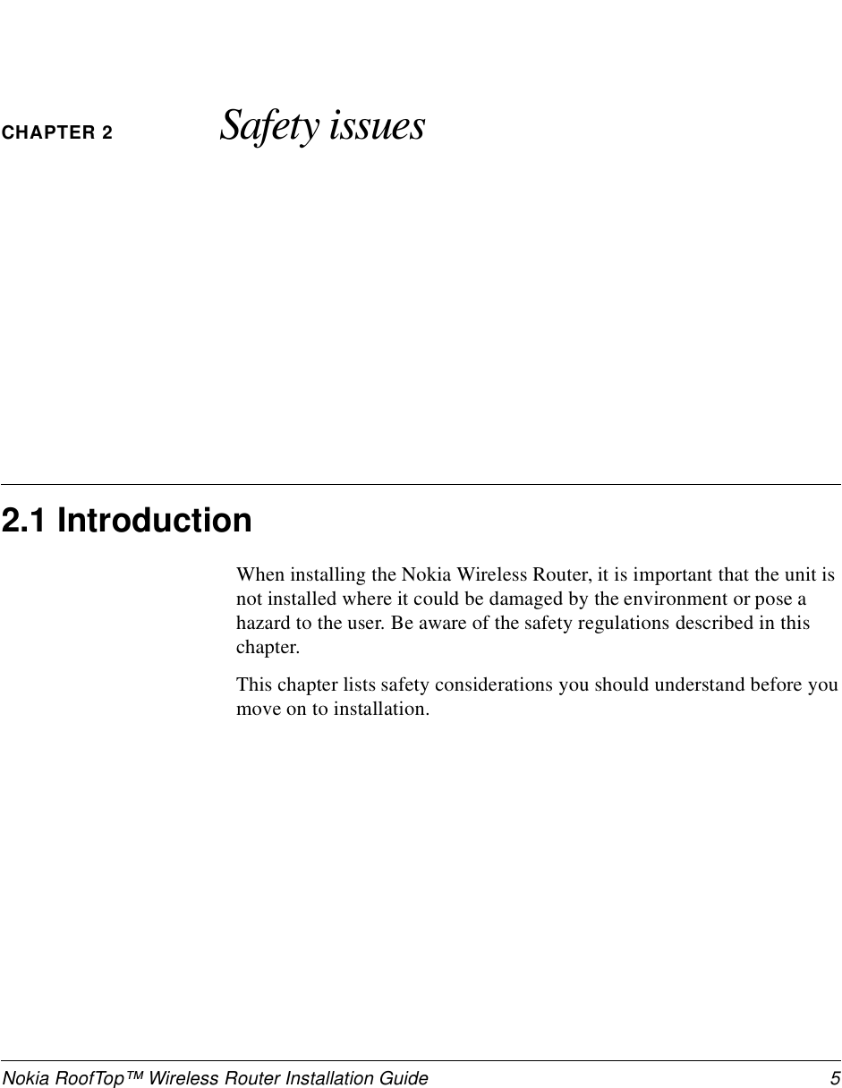 Nokia RoofTop™ Wireless Router Installation Guide  5CHAPTER 2 Safety issues2.1 IntroductionWhen installing the Nokia Wireless Router, it is important that the unit is not installed where it could be damaged by the environment or pose a hazard to the user. Be aware of the safety regulations described in this chapter.This chapter lists safety considerations you should understand before you move on to installation.