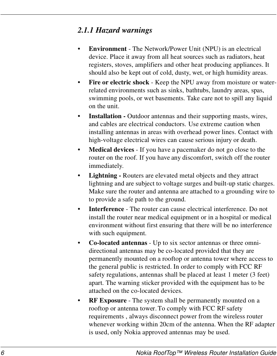 6 Nokia RoofTop™ Wireless Router Installation Guide2.1.1 Hazard warnings•Environment - The Network/Power Unit (NPU) is an electrical device. Place it away from all heat sources such as radiators, heat registers, stoves, amplifiers and other heat producing appliances. It should also be kept out of cold, dusty, wet, or high humidity areas.• Fire or electric shock - Keep the NPU away from moisture or water-related environments such as sinks, bathtubs, laundry areas, spas, swimming pools, or wet basements. Take care not to spill any liquid on the unit.• Installation - Outdoor antennas and their supporting masts, wires, and cables are electrical conductors. Use extreme caution when installing antennas in areas with overhead power lines. Contact with high-voltage electrical wires can cause serious injury or death.• Medical devices - If you have a pacemaker do not go close to the router on the roof. If you have any discomfort, switch off the router immediately.• Lightning - Routers are elevated metal objects and they attract lightning and are subject to voltage surges and built-up static charges. Make sure the router and antenna are attached to a grounding wire to to provide a safe path to the ground. •Interference - The router can cause electrical interference. Do not install the router near medical equipment or in a hospital or medical environment without first ensuring that there will be no interference with such equipment.• Co-located antennas - Up to six sector antennas or three omni-directional antennas may be co-located provided that they are permanently mounted on a rooftop or antenna tower where access to the general public is restricted. In order to comply with FCC RF safety regulations, antennas shall be placed at least 1 meter (3 feet) apart. The warning sticker provided with the equipment has to be attached on the co-located devices.• RF Exposure - The system shall be permanently mounted on a rooftop or antenna tower. To comply with FCC RF safety requirements , always disconnect power from the wireless router whenever working within 20cm of the antenna. When the RF adapter is used, only Nokia approved antennas may be used. 