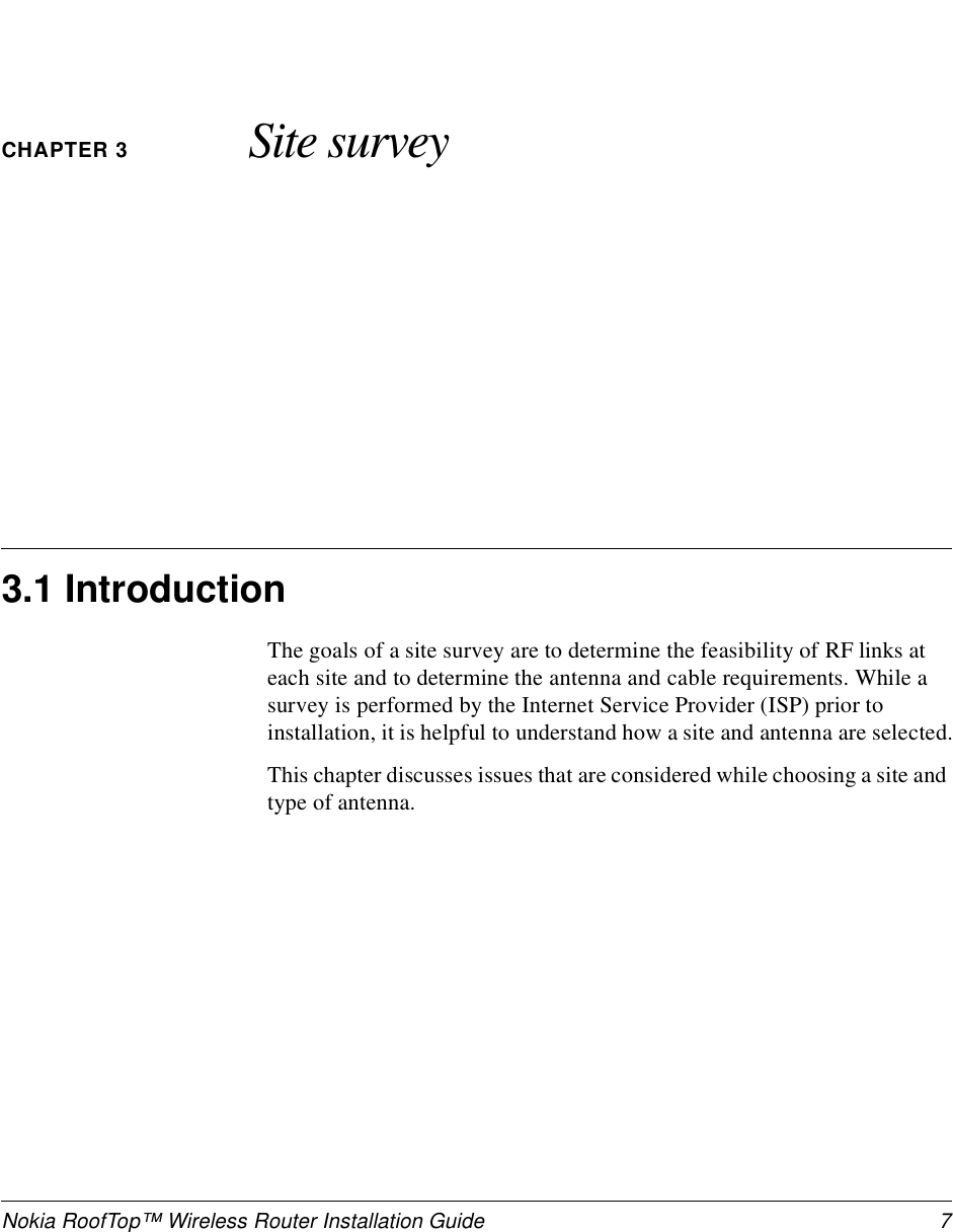 Nokia RoofTop™ Wireless Router Installation Guide  7CHAPTER 3 Site survey3.1 IntroductionThe goals of a site survey are to determine the feasibility of RF links at each site and to determine the antenna and cable requirements. While a survey is performed by the Internet Service Provider (ISP) prior to installation, it is helpful to understand how a site and antenna are selected.This chapter discusses issues that are considered while choosing a site and type of antenna.