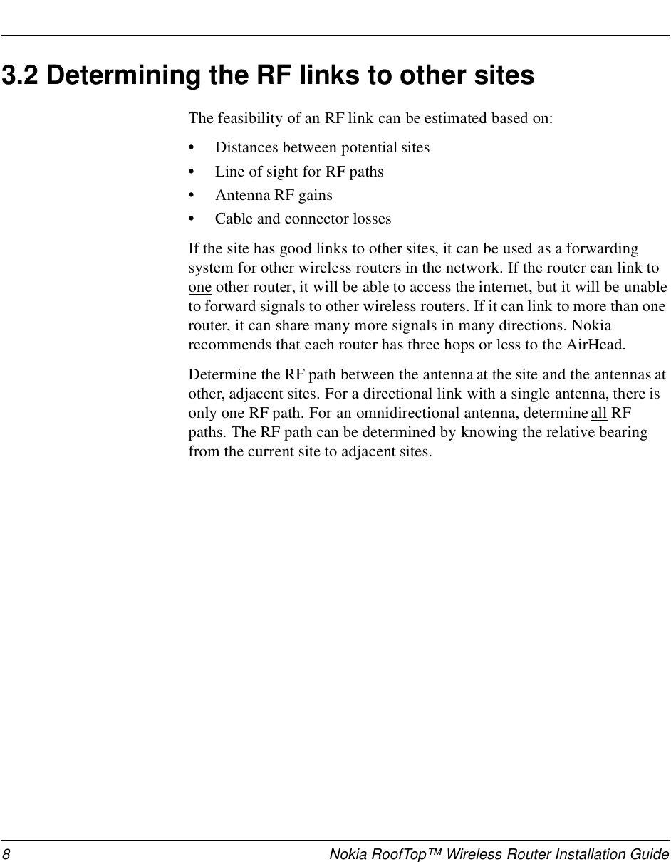 8 Nokia RoofTop™ Wireless Router Installation Guide3.2 Determining the RF links to other sitesThe feasibility of an RF link can be estimated based on:•Distances between potential sites•Line of sight for RF paths•Antenna RF gains•Cable and connector lossesIf the site has good links to other sites, it can be used as a forwarding system for other wireless routers in the network. If the router can link to one other router, it will be able to access the internet, but it will be unable to forward signals to other wireless routers. If it can link to more than one router, it can share many more signals in many directions. Nokia recommends that each router has three hops or less to the AirHead.Determine the RF path between the antenna at the site and the antennas at other, adjacent sites. For a directional link with a single antenna, there is only one RF path. For an omnidirectional antenna, determine all RF paths. The RF path can be determined by knowing the relative bearing from the current site to adjacent sites. 