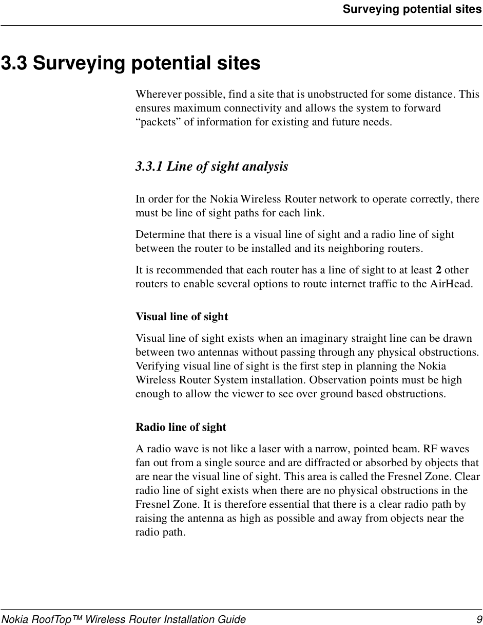 Nokia RoofTop™ Wireless Router Installation Guide 9Surveying potential sites3.3 Surveying potential sites Wherever possible, find a site that is unobstructed for some distance. This ensures maximum connectivity and allows the system to forward “packets” of information for existing and future needs.3.3.1 Line of sight analysisIn order for the Nokia Wireless Router network to operate correctly, there must be line of sight paths for each link.Determine that there is a visual line of sight and a radio line of sight between the router to be installed and its neighboring routers.It is recommended that each router has a line of sight to at least 2 other routers to enable several options to route internet traffic to the AirHead.Visual line of sight Visual line of sight exists when an imaginary straight line can be drawn between two antennas without passing through any physical obstructions. Verifying visual line of sight is the first step in planning the Nokia Wireless Router System installation. Observation points must be high enough to allow the viewer to see over ground based obstructions.Radio line of sightA radio wave is not like a laser with a narrow, pointed beam. RF waves fan out from a single source and are diffracted or absorbed by objects that are near the visual line of sight. This area is called the Fresnel Zone. Clear radio line of sight exists when there are no physical obstructions in the Fresnel Zone. It is therefore essential that there is a clear radio path by raising the antenna as high as possible and away from objects near the radio path.