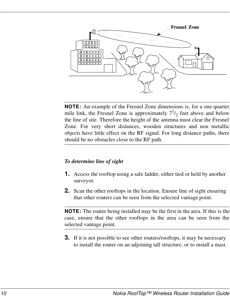 10 Nokia RoofTop™ Wireless Router Installation GuideNOTE: An example of the Fresnel Zone dimensions is, for a one quartermile link, the Fresnel Zone is approximately 71/2 feet above and belowthe line of site. Therefore the height of the antenna must clear the FresnelZone. For very short distances, wooden structures and non metallicobjects have little effect on the RF signal. For long distance paths, thereshould be no obstacles close to the RF path.To determine line of sight1. Access the rooftop using a safe ladder, either tied or held by another surveyor.2. Scan the other rooftops in the location. Ensure line of sight ensuring that other routers can be seen from the selected vantage point.NOTE: The router being installed may be the first in the area. If this is thecase, ensure that the other rooftops in the area can be seen from theselected vantage point.3. If it is not possible to see other routers/rooftops, it may be necessary to install the router on an adjoining tall structure, or to install a mast.
