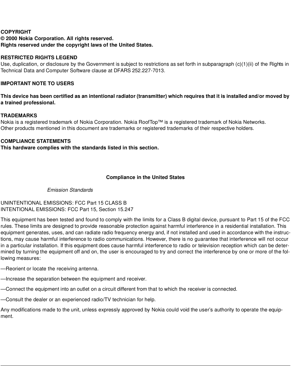 COPYRIGHT© 2000 Nokia Corporation. All rights reserved.Rights reserved under the copyright laws of the United States.RESTRICTED RIGHTS LEGENDUse, duplication, or disclosure by the Government is subject to restrictions as set forth in subparagraph (c)(1)(ii) of the Rights in Technical Data and Computer Software clause at DFARS 252.227-7013.IMPORTANT NOTE TO USERSThis device has been certified as an intentional radiator (transmitter) which requires that it is installed and/or moved by a trained professional. TRADEMARKSNokia is a registered trademark of Nokia Corporation. Nokia RoofTop™ is a registered trademark of Nokia Networks.Other products mentioned in this document are trademarks or registered trademarks of their respective holders. COMPLIANCE STATEMENTSThis hardware complies with the standards listed in this section. Compliance in the United StatesEmission Standards UNINTENTIONAL EMISSIONS: FCC Part 15 CLASS BINTENTIONAL EMISSIONS: FCC Part 15, Section 15.247This equipment has been tested and found to comply with the limits for a Class B digital device, pursuant to Part 15 of the FCC rules. These limits are designed to provide reasonable protection against harmful interference in a residential installation. This equipment generates, uses, and can radiate radio frequency energy and, if not installed and used in accordance with the instruc-tions, may cause harmful interference to radio communications. However, there is no guarantee that interference will not occur in a particular installation. If this equipment does cause harmful interference to radio or television reception which can be deter-mined by turning the equipment off and on, the user is encouraged to try and correct the interference by one or more of the fol-lowing measures:—Reorient or locate the receiving antenna.—Increase the separation between the equipment and receiver.—Connect the equipment into an outlet on a circuit different from that to which the receiver is connected.—Consult the dealer or an experienced radio/TV technician for help.Any modifications made to the unit, unless expressly approved by Nokia could void the user’s authority to operate the equip-ment.