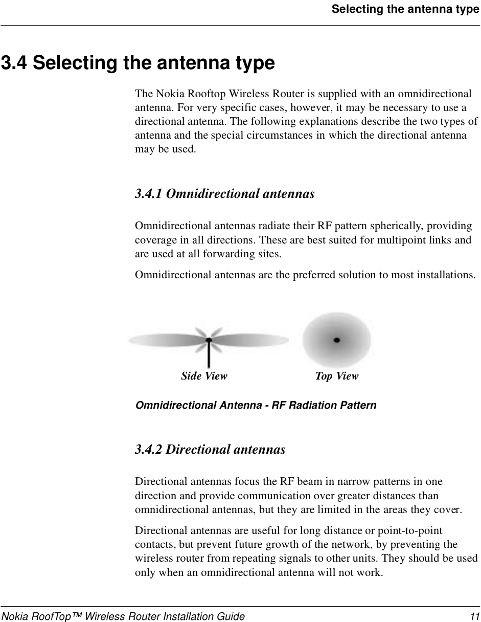 Nokia RoofTop™ Wireless Router Installation Guide 11Selecting the antenna type3.4 Selecting the antenna type The Nokia Rooftop Wireless Router is supplied with an omnidirectional antenna. For very specific cases, however, it may be necessary to use a directional antenna. The following explanations describe the two types of antenna and the special circumstances in which the directional antenna may be used.3.4.1 Omnidirectional antennasOmnidirectional antennas radiate their RF pattern spherically, providing coverage in all directions. These are best suited for multipoint links and are used at all forwarding sites.Omnidirectional antennas are the preferred solution to most installations.Omnidirectional Antenna - RF Radiation Pattern3.4.2 Directional antennasDirectional antennas focus the RF beam in narrow patterns in one direction and provide communication over greater distances than omnidirectional antennas, but they are limited in the areas they cover.Directional antennas are useful for long distance or point-to-point contacts, but prevent future growth of the network, by preventing the wireless router from repeating signals to other units. They should be used only when an omnidirectional antenna will not work.Top ViewSide View