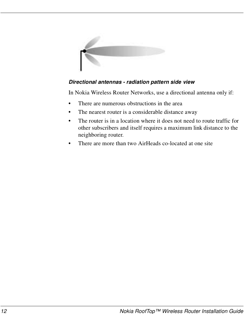 12 Nokia RoofTop™ Wireless Router Installation GuideDirectional antennas - radiation pattern side viewIn Nokia Wireless Router Networks, use a directional antenna only if:•There are numerous obstructions in the area•The nearest router is a considerable distance away•The router is in a location where it does not need to route traffic for other subscribers and itself requires a maximum link distance to the neighboring router. •There are more than two AirHeads co-located at one site