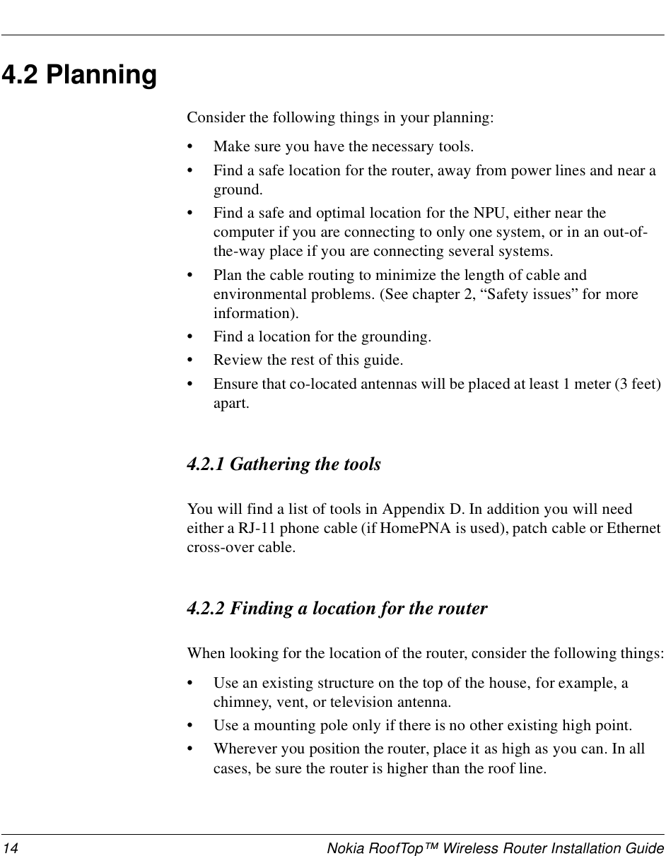 14 Nokia RoofTop™ Wireless Router Installation Guide4.2 PlanningConsider the following things in your planning:•Make sure you have the necessary tools.•Find a safe location for the router, away from power lines and near a ground.•Find a safe and optimal location for the NPU, either near the computer if you are connecting to only one system, or in an out-of-the-way place if you are connecting several systems. •Plan the cable routing to minimize the length of cable and environmental problems. (See chapter 2, “Safety issues” for more information).•Find a location for the grounding.•Review the rest of this guide.•Ensure that co-located antennas will be placed at least 1 meter (3 feet) apart.4.2.1 Gathering the toolsYou will find a list of tools in Appendix D. In addition you will need either a RJ-11 phone cable (if HomePNA is used), patch cable or Ethernet cross-over cable.4.2.2 Finding a location for the routerWhen looking for the location of the router, consider the following things:•Use an existing structure on the top of the house, for example, a chimney, vent, or television antenna.•Use a mounting pole only if there is no other existing high point.•Wherever you position the router, place it as high as you can. In all cases, be sure the router is higher than the roof line.