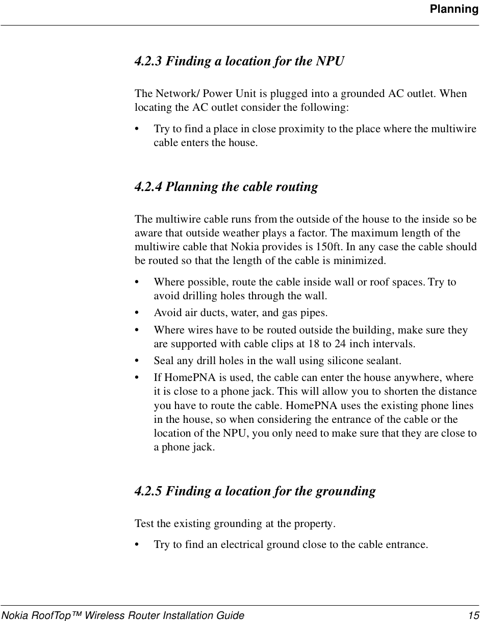 Nokia RoofTop™ Wireless Router Installation Guide 15Planning4.2.3 Finding a location for the NPUThe Network/ Power Unit is plugged into a grounded AC outlet. When locating the AC outlet consider the following:•Try to find a place in close proximity to the place where the multiwire cable enters the house.4.2.4 Planning the cable routingThe multiwire cable runs from the outside of the house to the inside so be aware that outside weather plays a factor. The maximum length of the multiwire cable that Nokia provides is 150ft. In any case the cable should be routed so that the length of the cable is minimized.•Where possible, route the cable inside wall or roof spaces. Try to avoid drilling holes through the wall.•Avoid air ducts, water, and gas pipes.•Where wires have to be routed outside the building, make sure they are supported with cable clips at 18 to 24 inch intervals. •Seal any drill holes in the wall using silicone sealant.•If HomePNA is used, the cable can enter the house anywhere, where it is close to a phone jack. This will allow you to shorten the distance you have to route the cable. HomePNA uses the existing phone lines in the house, so when considering the entrance of the cable or the location of the NPU, you only need to make sure that they are close to a phone jack.4.2.5 Finding a location for the groundingTest the existing grounding at the property. •Try to find an electrical ground close to the cable entrance.