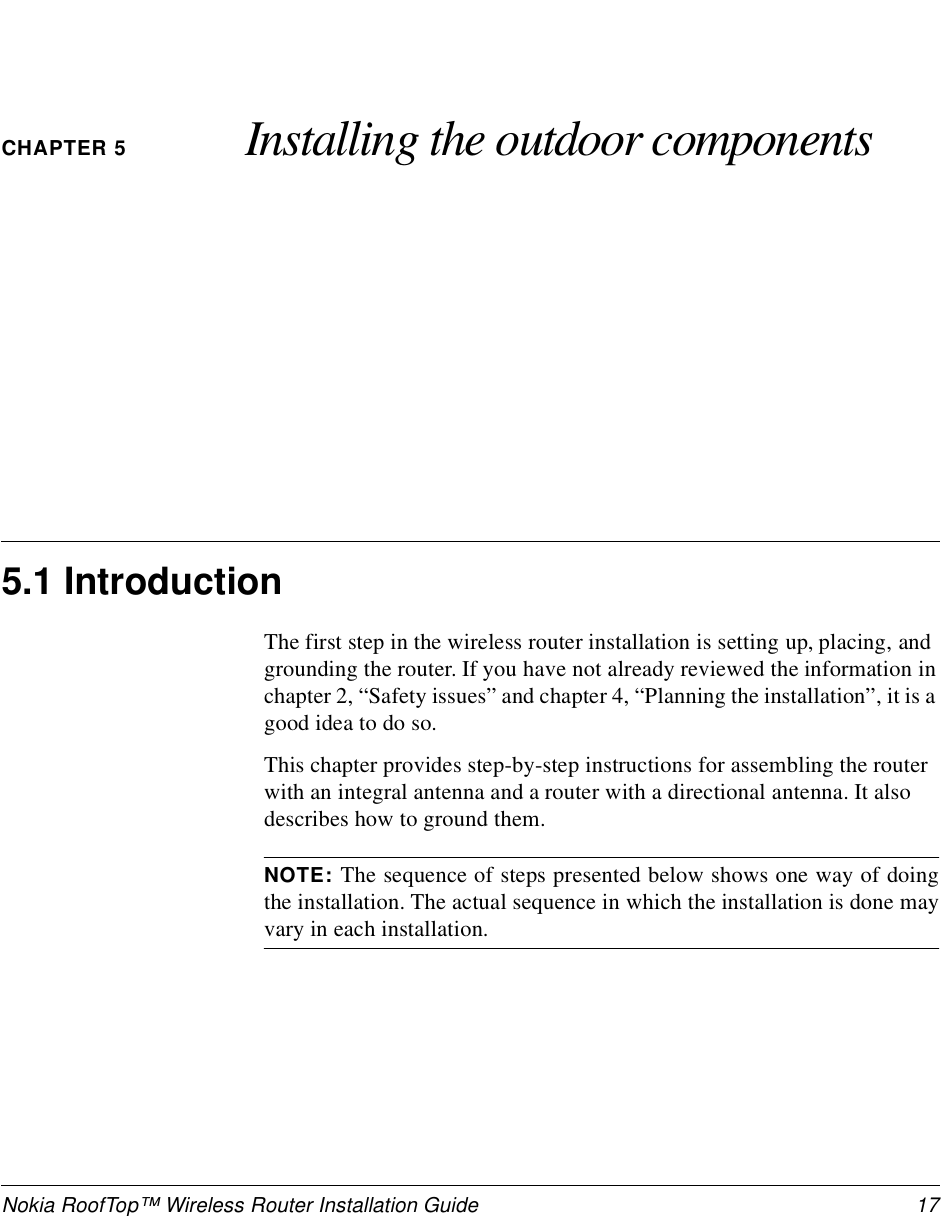 Nokia RoofTop™ Wireless Router Installation Guide  17CHAPTER 5 Installing the outdoor components5.1 IntroductionThe first step in the wireless router installation is setting up, placing, and grounding the router. If you have not already reviewed the information in chapter 2, “Safety issues” and chapter 4, “Planning the installation”, it is a good idea to do so.This chapter provides step-by-step instructions for assembling the router with an integral antenna and a router with a directional antenna. It also describes how to ground them.NOTE: The sequence of steps presented below shows one way of doingthe installation. The actual sequence in which the installation is done mayvary in each installation.