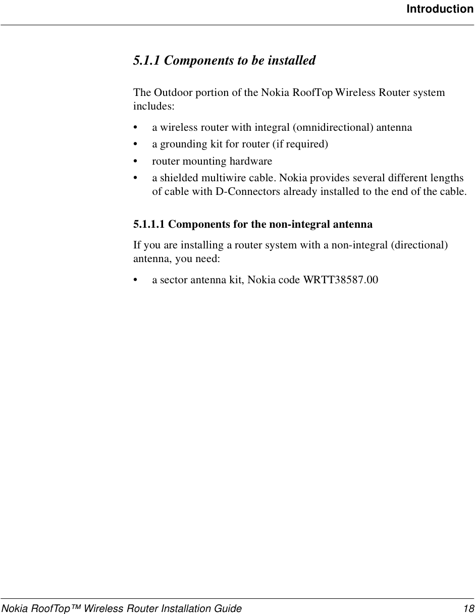 Nokia RoofTop™ Wireless Router Installation Guide 18Introduction5.1.1 Components to be installedThe Outdoor portion of the Nokia RoofTop Wireless Router system includes:•a wireless router with integral (omnidirectional) antenna•a grounding kit for router (if required)•router mounting hardware•a shielded multiwire cable. Nokia provides several different lengths of cable with D-Connectors already installed to the end of the cable.5.1.1.1 Components for the non-integral antennaIf you are installing a router system with a non-integral (directional) antenna, you need:•a sector antenna kit, Nokia code WRTT38587.00