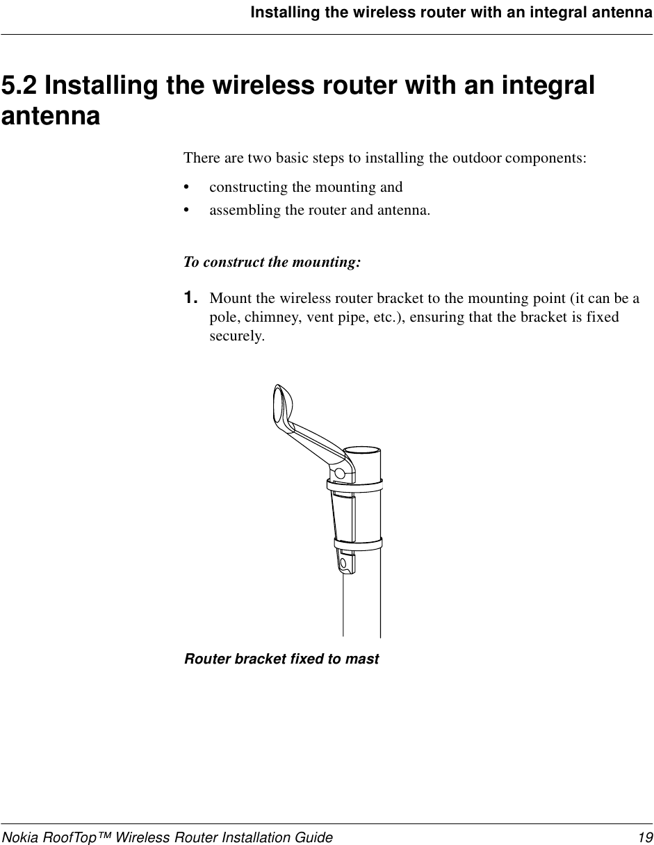 Nokia RoofTop™ Wireless Router Installation Guide 19Installing the wireless router with an integral antenna5.2 Installing the wireless router with an integral antennaThere are two basic steps to installing the outdoor components:•constructing the mounting and •assembling the router and antenna.To construct the mounting:1. Mount the wireless router bracket to the mounting point (it can be a pole, chimney, vent pipe, etc.), ensuring that the bracket is fixed securely. Router bracket fixed to mast