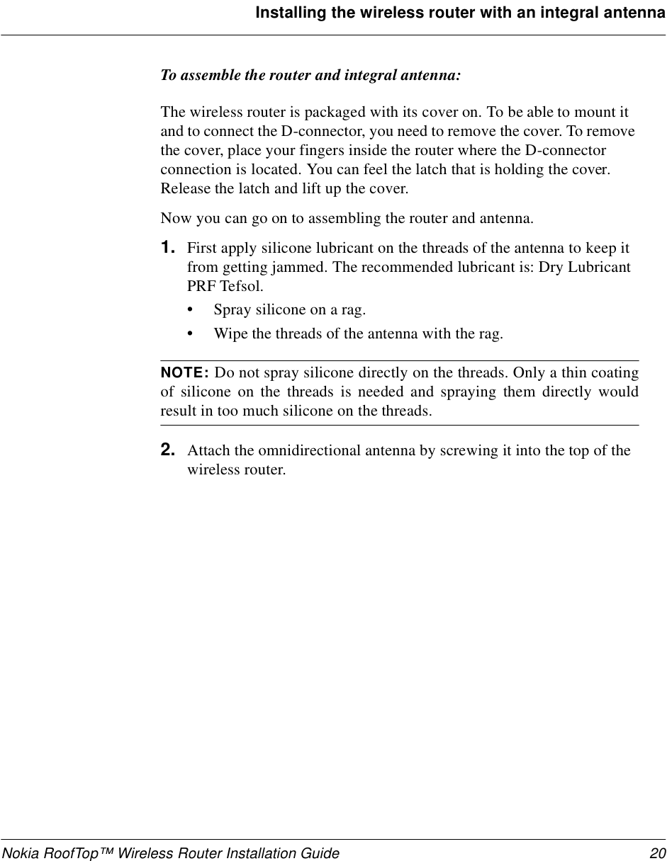 Nokia RoofTop™ Wireless Router Installation Guide 20Installing the wireless router with an integral antennaTo assemble the router and integral antenna:The wireless router is packaged with its cover on. To be able to mount it and to connect the D-connector, you need to remove the cover. To remove the cover, place your fingers inside the router where the D-connector connection is located. You can feel the latch that is holding the cover. Release the latch and lift up the cover.Now you can go on to assembling the router and antenna.1. First apply silicone lubricant on the threads of the antenna to keep it from getting jammed. The recommended lubricant is: Dry Lubricant PRF Tefsol.•Spray silicone on a rag.•Wipe the threads of the antenna with the rag.NOTE: Do not spray silicone directly on the threads. Only a thin coatingof silicone on the threads is needed and spraying them directly wouldresult in too much silicone on the threads.2. Attach the omnidirectional antenna by screwing it into the top of the wireless router. 