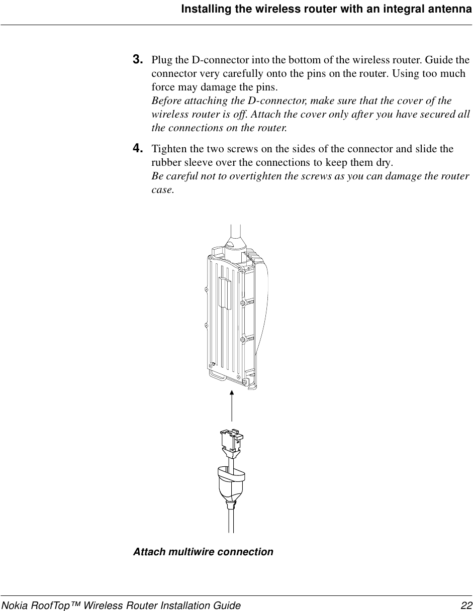 Nokia RoofTop™ Wireless Router Installation Guide 22Installing the wireless router with an integral antenna3. Plug the D-connector into the bottom of the wireless router. Guide the connector very carefully onto the pins on the router. Using too much force may damage the pins.Before attaching the D-connector, make sure that the cover of the wireless router is off. Attach the cover only after you have secured all the connections on the router.4. Tighten the two screws on the sides of the connector and slide the rubber sleeve over the connections to keep them dry. Be careful not to overtighten the screws as you can damage the router case.Attach multiwire connection 