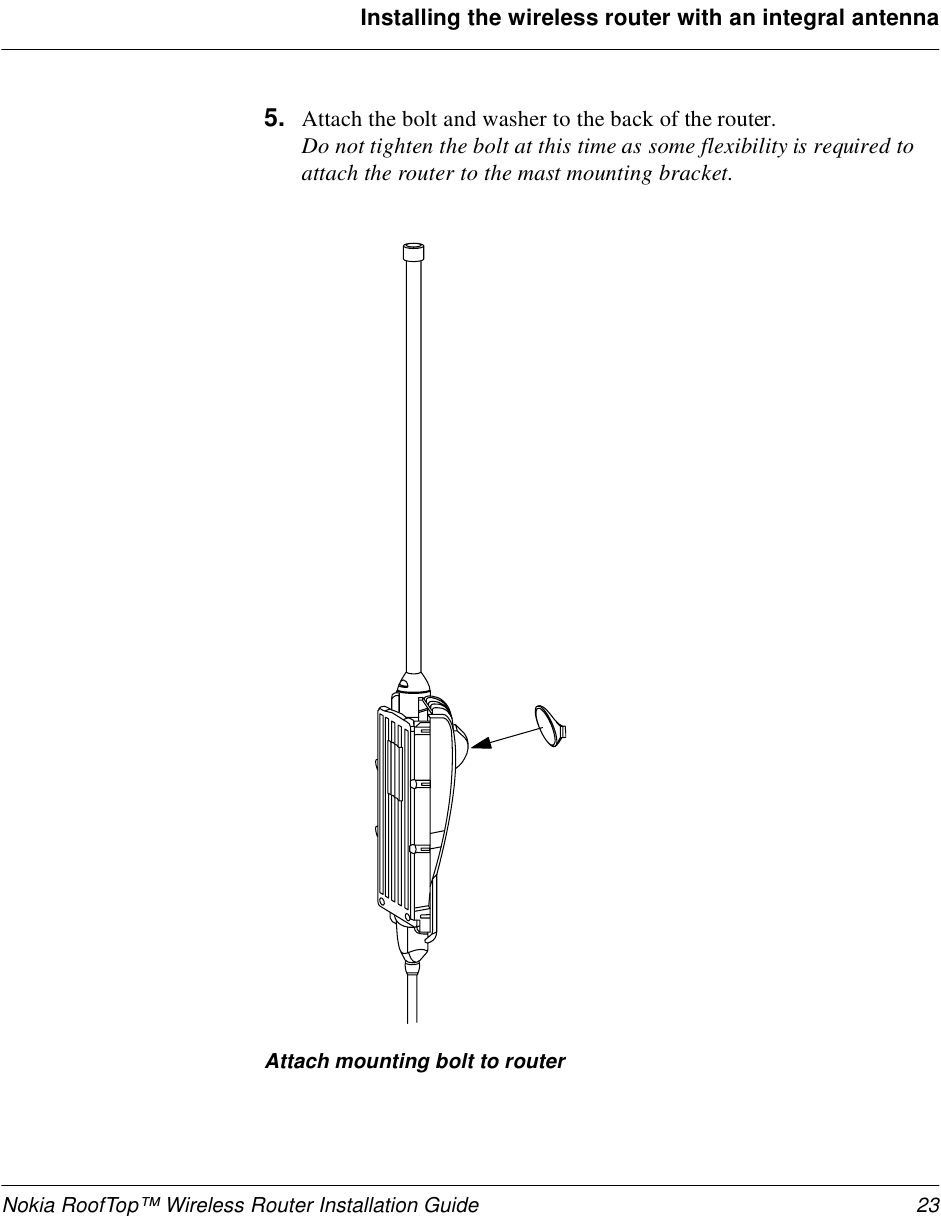 Nokia RoofTop™ Wireless Router Installation Guide 23Installing the wireless router with an integral antenna5. Attach the bolt and washer to the back of the router. Do not tighten the bolt at this time as some flexibility is required to attach the router to the mast mounting bracket.Attach mounting bolt to router