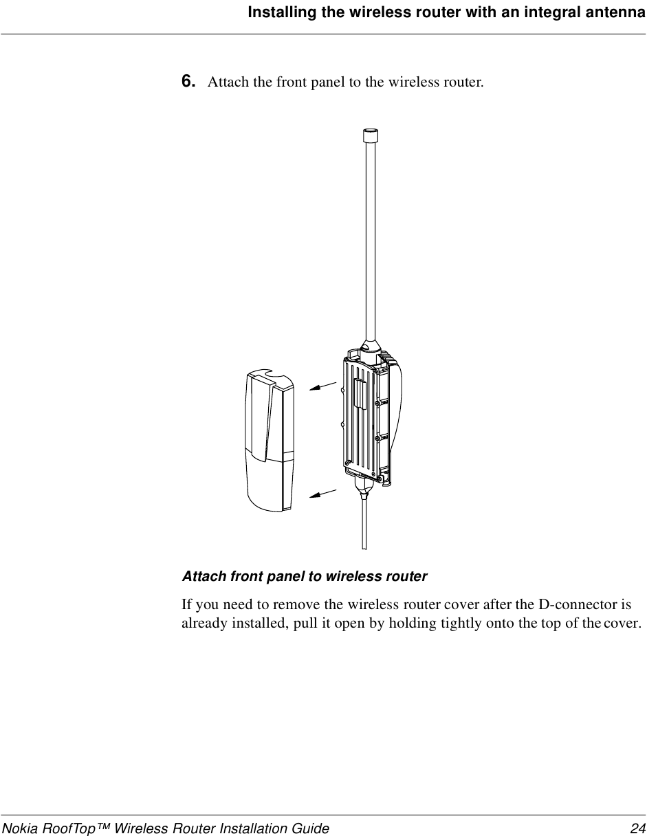 Nokia RoofTop™ Wireless Router Installation Guide 24Installing the wireless router with an integral antenna6. Attach the front panel to the wireless router. Attach front panel to wireless routerIf you need to remove the wireless router cover after the D-connector is already installed, pull it open by holding tightly onto the top of the cover.