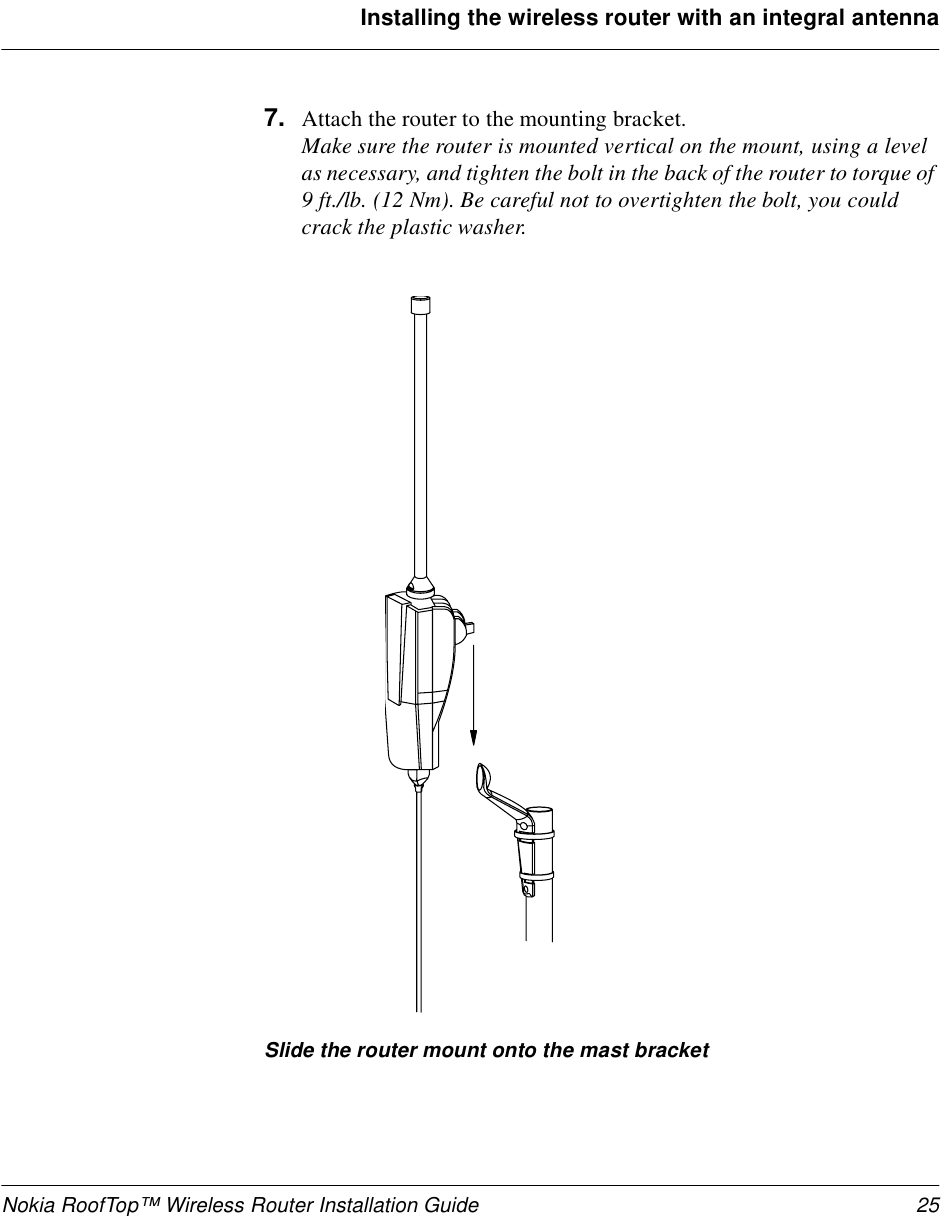 Nokia RoofTop™ Wireless Router Installation Guide 25Installing the wireless router with an integral antenna7. Attach the router to the mounting bracket. Make sure the router is mounted vertical on the mount, using a level as necessary, and tighten the bolt in the back of the router to torque of 9 ft./lb. (12 Nm). Be careful not to overtighten the bolt, you could crack the plastic washer.Slide the router mount onto the mast bracket