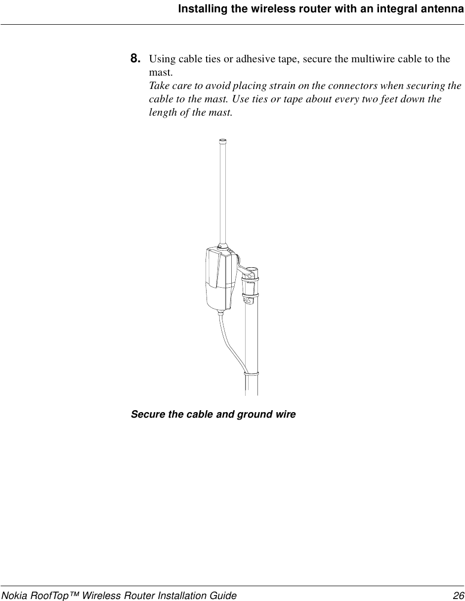 Nokia RoofTop™ Wireless Router Installation Guide 26Installing the wireless router with an integral antenna8. Using cable ties or adhesive tape, secure the multiwire cable to the mast. Take care to avoid placing strain on the connectors when securing the cable to the mast. Use ties or tape about every two feet down the length of the mast. Secure the cable and ground wire