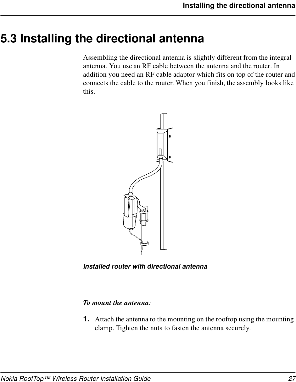 Nokia RoofTop™ Wireless Router Installation Guide 27Installing the directional antenna5.3 Installing the directional antennaAssembling the directional antenna is slightly different from the integral antenna. You use an RF cable between the antenna and the router. In addition you need an RF cable adaptor which fits on top of the router and connects the cable to the router. When you finish, the assembly looks like this.Installed router with directional antennaTo mount the antenna:1. Attach the antenna to the mounting on the rooftop using the mounting clamp. Tighten the nuts to fasten the antenna securely.