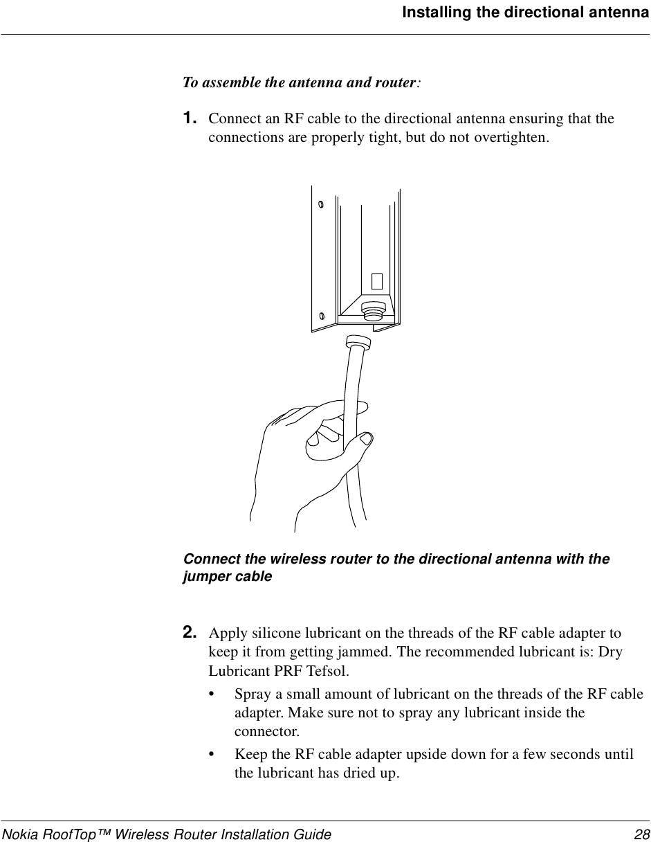 Nokia RoofTop™ Wireless Router Installation Guide 28Installing the directional antennaTo assemble the antenna and router:1. Connect an RF cable to the directional antenna ensuring that the connections are properly tight, but do not overtighten.Connect the wireless router to the directional antenna with the jumper cable2. Apply silicone lubricant on the threads of the RF cable adapter to keep it from getting jammed. The recommended lubricant is: Dry Lubricant PRF Tefsol. •Spray a small amount of lubricant on the threads of the RF cable adapter. Make sure not to spray any lubricant inside the connector.•Keep the RF cable adapter upside down for a few seconds until the lubricant has dried up.