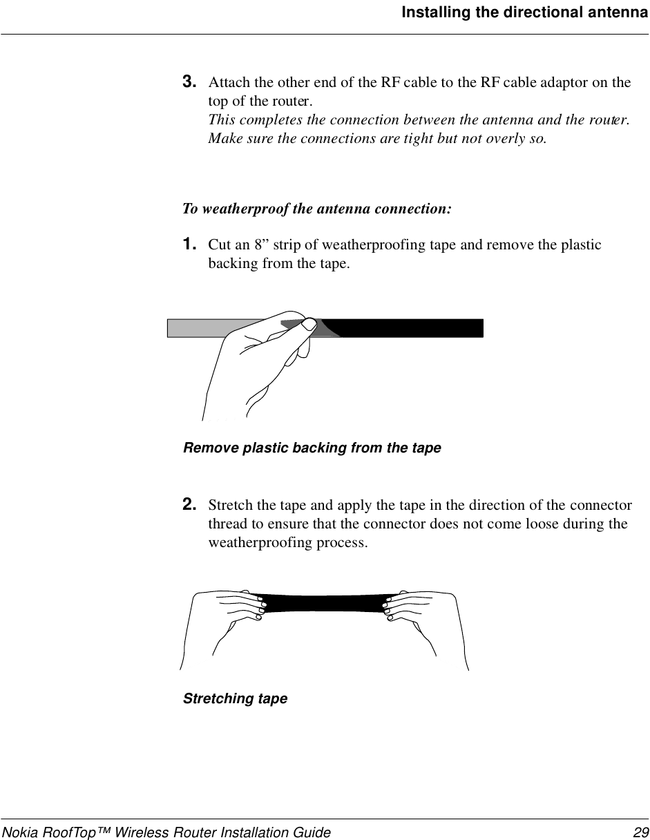 Nokia RoofTop™ Wireless Router Installation Guide 29Installing the directional antenna3. Attach the other end of the RF cable to the RF cable adaptor on the top of the router.This completes the connection between the antenna and the router. Make sure the connections are tight but not overly so.To weatherproof the antenna connection:1. Cut an 8” strip of weatherproofing tape and remove the plastic backing from the tape.Remove plastic backing from the tape2. Stretch the tape and apply the tape in the direction of the connector thread to ensure that the connector does not come loose during the weatherproofing process.Stretching tape