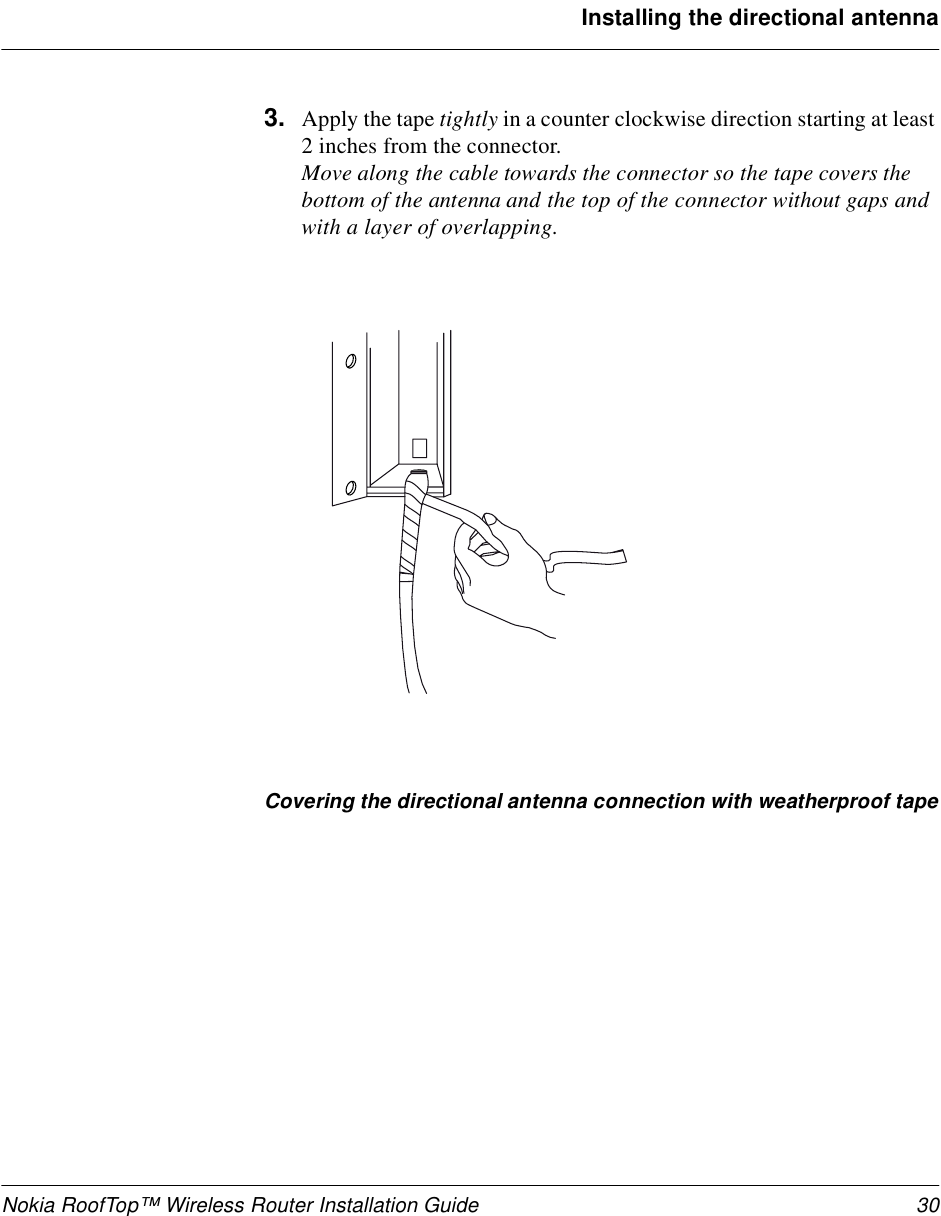 Nokia RoofTop™ Wireless Router Installation Guide 30Installing the directional antenna3. Apply the tape tightly in a counter clockwise direction starting at least 2 inches from the connector.Move along the cable towards the connector so the tape covers the bottom of the antenna and the top of the connector without gaps and with a layer of overlapping.Covering the directional antenna connection with weatherproof tape