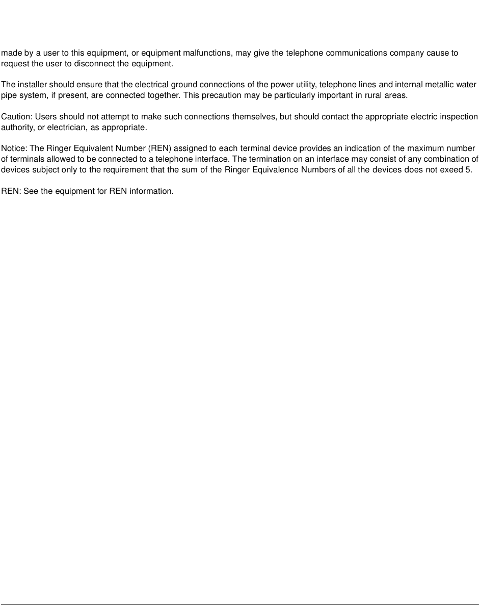 made by a user to this equipment, or equipment malfunctions, may give the telephone communications company cause to request the user to disconnect the equipment. The installer should ensure that the electrical ground connections of the power utility, telephone lines and internal metallic water pipe system, if present, are connected together. This precaution may be particularly important in rural areas.Caution: Users should not attempt to make such connections themselves, but should contact the appropriate electric inspection authority, or electrician, as appropriate.Notice: The Ringer Equivalent Number (REN) assigned to each terminal device provides an indication of the maximum number of terminals allowed to be connected to a telephone interface. The termination on an interface may consist of any combination of devices subject only to the requirement that the sum of the Ringer Equivalence Numbers of all the devices does not exeed 5. REN: See the equipment for REN information.