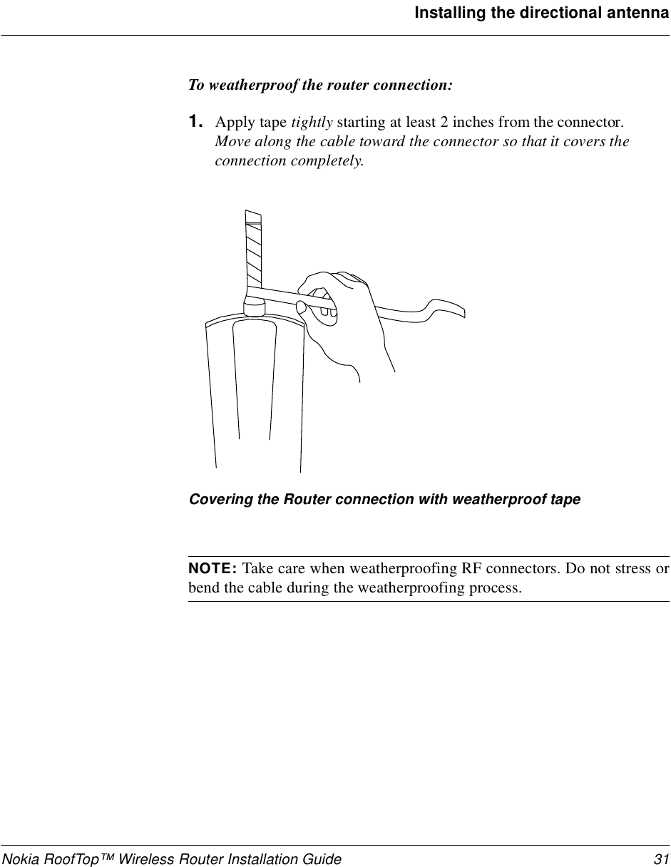 Nokia RoofTop™ Wireless Router Installation Guide 31Installing the directional antennaTo weatherproof the router connection:1. Apply tape tightly starting at least 2 inches from the connector.Move along the cable toward the connector so that it covers the connection completely.Covering the Router connection with weatherproof tapeNOTE: Take care when weatherproofing RF connectors. Do not stress orbend the cable during the weatherproofing process.