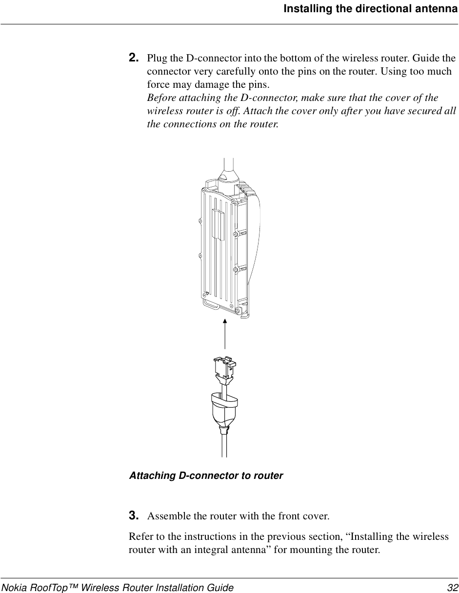 Nokia RoofTop™ Wireless Router Installation Guide 32Installing the directional antenna2. Plug the D-connector into the bottom of the wireless router. Guide the connector very carefully onto the pins on the router. Using too much force may damage the pins.Before attaching the D-connector, make sure that the cover of the wireless router is off. Attach the cover only after you have secured all the connections on the router.Attaching D-connector to router3. Assemble the router with the front cover. Refer to the instructions in the previous section, “Installing the wireless router with an integral antenna” for mounting the router.