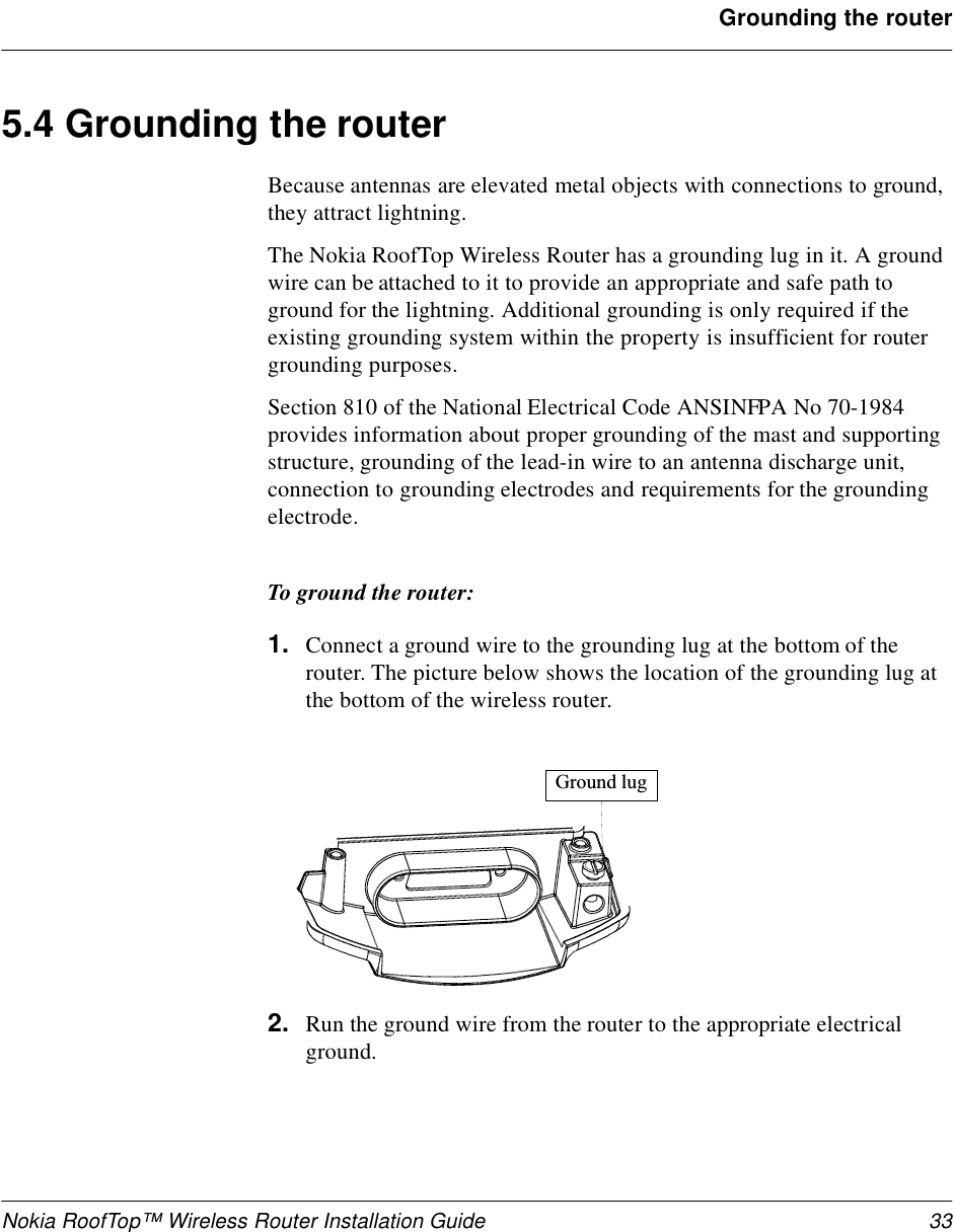 Nokia RoofTop™ Wireless Router Installation Guide 33Grounding the router5.4 Grounding the routerBecause antennas are elevated metal objects with connections to ground, they attract lightning.The Nokia RoofTop Wireless Router has a grounding lug in it. A ground wire can be attached to it to provide an appropriate and safe path to ground for the lightning. Additional grounding is only required if the existing grounding system within the property is insufficient for router grounding purposes.Section 810 of the National Electrical Code ANSINFPA No 70-1984 provides information about proper grounding of the mast and supporting structure, grounding of the lead-in wire to an antenna discharge unit, connection to grounding electrodes and requirements for the grounding electrode.To ground the router:1. Connect a ground wire to the grounding lug at the bottom of the router. The picture below shows the location of the grounding lug at the bottom of the wireless router.2. Run the ground wire from the router to the appropriate electrical ground.G r o u n d   l u g