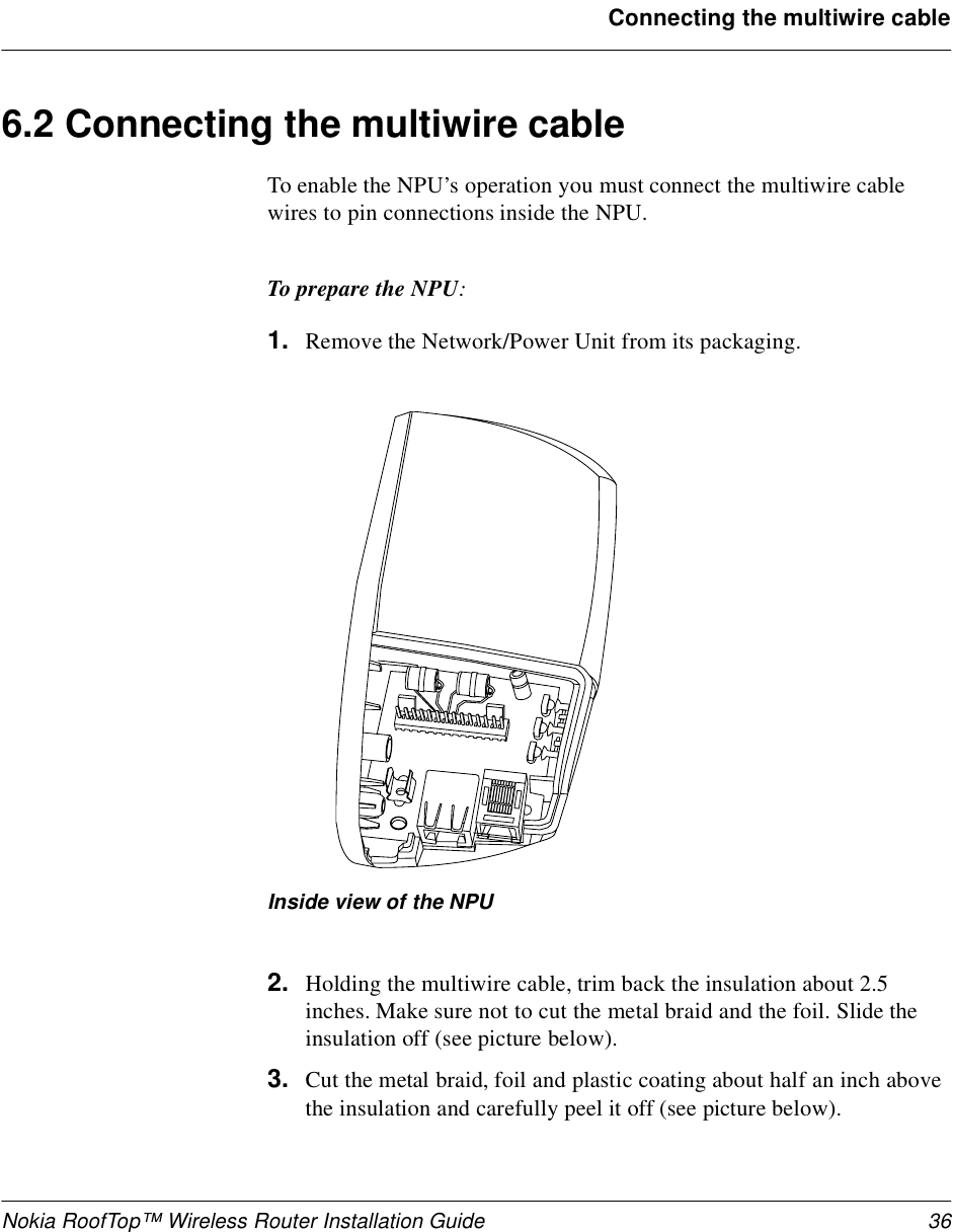 Nokia RoofTop™ Wireless Router Installation Guide 36Connecting the multiwire cable6.2 Connecting the multiwire cableTo enable the NPU’s operation you must connect the multiwire cable wires to pin connections inside the NPU.To prepare the NPU:1. Remove the Network/Power Unit from its packaging.Inside view of the NPU2. Holding the multiwire cable, trim back the insulation about 2.5 inches. Make sure not to cut the metal braid and the foil. Slide the insulation off (see picture below).3. Cut the metal braid, foil and plastic coating about half an inch above the insulation and carefully peel it off (see picture below).