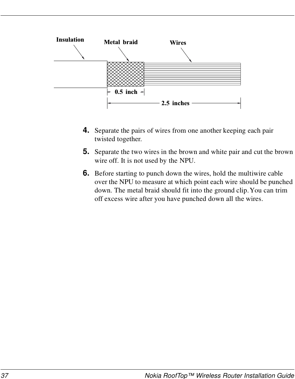 37 Nokia RoofTop™ Wireless Router Installation Guide4. Separate the pairs of wires from one another keeping each pair twisted together.5. Separate the two wires in the brown and white pair and cut the brown wire off. It is not used by the NPU.6. Before starting to punch down the wires, hold the multiwire cable over the NPU to measure at which point each wire should be punched down. The metal braid should fit into the ground clip. You can trim off excess wire after you have punched down all the wires.I n s u l a t i o n M e t a l   b r a i d W i r e s0 . 5   i n c h2 . 5   i n c h e s