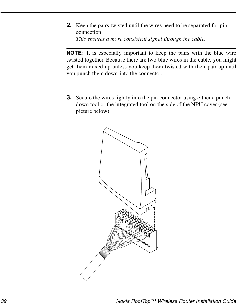 39 Nokia RoofTop™ Wireless Router Installation Guide2. Keep the pairs twisted until the wires need to be separated for pin connection. This ensures a more consistent signal through the cable.NOTE:  It is especially important to keep the pairs with the blue wiretwisted together. Because there are two blue wires in the cable, you mightget them mixed up unless you keep them twisted with their pair up untilyou punch them down into the connector.3. Secure the wires tightly into the pin connector using either a punch down tool or the integrated tool on the side of the NPU cover (see picture below). 