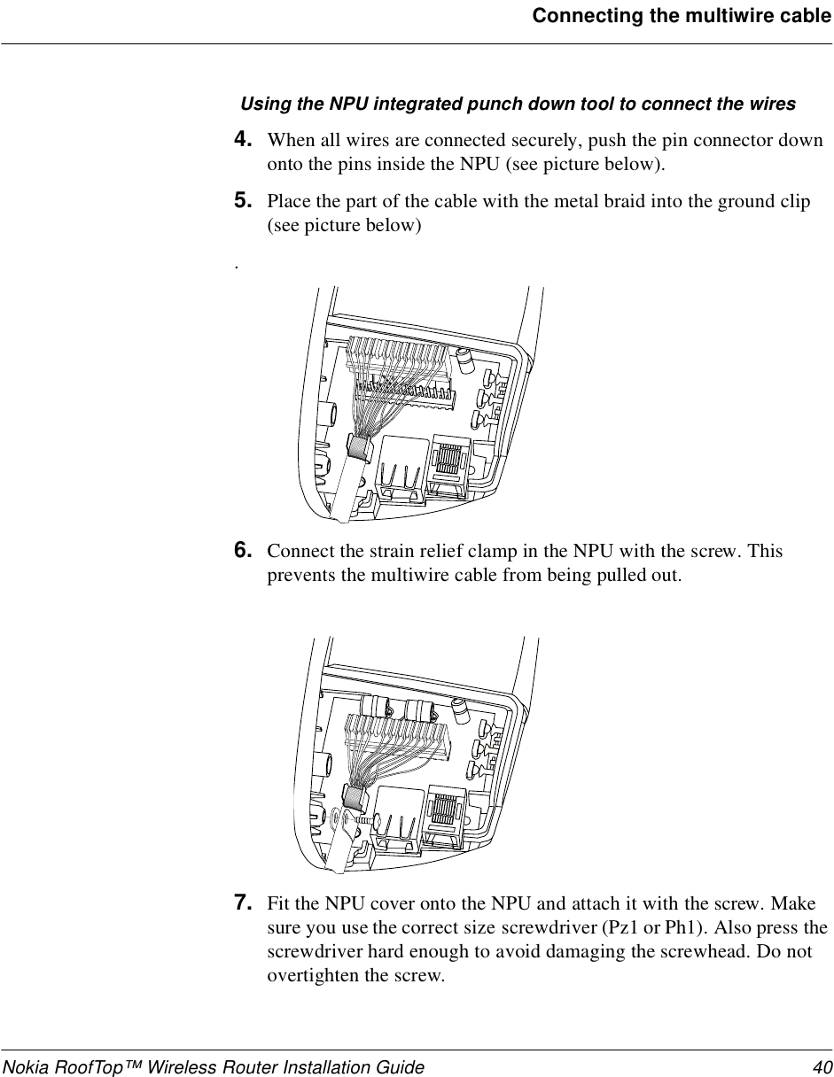 Nokia RoofTop™ Wireless Router Installation Guide 40Connecting the multiwire cable Using the NPU integrated punch down tool to connect the wires4. When all wires are connected securely, push the pin connector down onto the pins inside the NPU (see picture below). 5. Place the part of the cable with the metal braid into the ground clip (see picture below).6. Connect the strain relief clamp in the NPU with the screw. This prevents the multiwire cable from being pulled out.7. Fit the NPU cover onto the NPU and attach it with the screw. Make sure you use the correct size screwdriver (Pz1 or Ph1). Also press the screwdriver hard enough to avoid damaging the screwhead. Do not overtighten the screw.