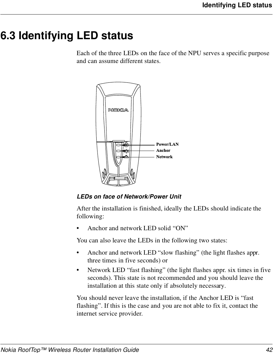 Nokia RoofTop™ Wireless Router Installation Guide 42Identifying LED status6.3 Identifying LED statusEach of the three LEDs on the face of the NPU serves a specific purpose and can assume different states. LEDs on face of Network/Power UnitAfter the installation is finished, ideally the LEDs should indicate the following:•Anchor and network LED solid “ON”You can also leave the LEDs in the following two states:•Anchor and network LED “slow flashing” (the light flashes appr. three times in five seconds) or•Network LED “fast flashing” (the light flashes appr. six times in five seconds). This state is not recommended and you should leave the installation at this state only if absolutely necessary.You should never leave the installation, if the Anchor LED is “fast flashing”. If this is the case and you are not able to fix it, contact the internet service provider.P o w e r / L ANA n c h o rN e t w o r k