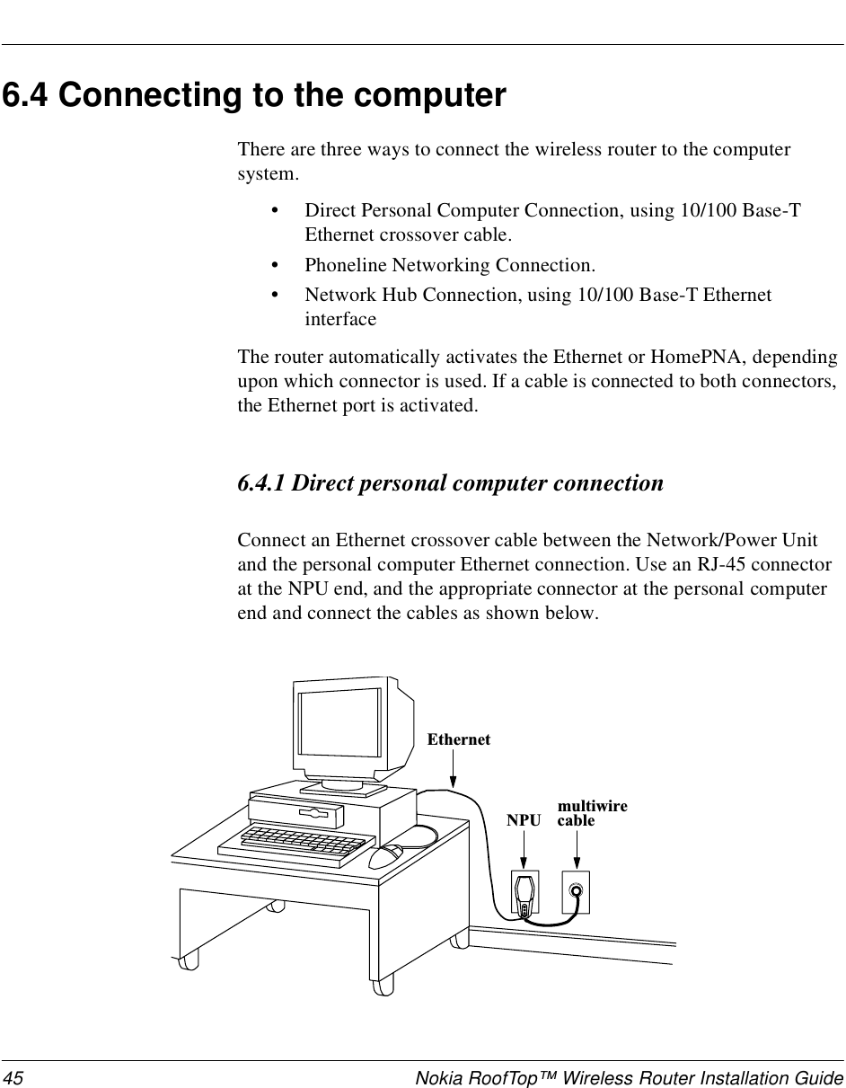 45 Nokia RoofTop™ Wireless Router Installation Guide6.4 Connecting to the computerThere are three ways to connect the wireless router to the computer system.•Direct Personal Computer Connection, using 10/100 Base-T Ethernet crossover cable.•Phoneline Networking Connection.•Network Hub Connection, using 10/100 Base-T Ethernet interfaceThe router automatically activates the Ethernet or HomePNA, depending upon which connector is used. If a cable is connected to both connectors, the Ethernet port is activated.6.4.1 Direct personal computer connectionConnect an Ethernet crossover cable between the Network/Power Unit and the personal computer Ethernet connection. Use an RJ-45 connector at the NPU end, and the appropriate connector at the personal computer end and connect the cables as shown below.m u l t i w i r ec a b l eN P UE t h e r n e t