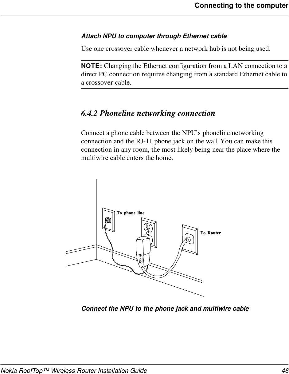 Nokia RoofTop™ Wireless Router Installation Guide 46Connecting to the computerAttach NPU to computer through Ethernet cableUse one crossover cable whenever a network hub is not being used.NOTE: Changing the Ethernet configuration from a LAN connection to a direct PC connection requires changing from a standard Ethernet cable to a crossover cable.6.4.2 Phoneline networking connectionConnect a phone cable between the NPU’s phoneline networking connection and the RJ-11 phone jack on the wall. You can make this connection in any room, the most likely being near the place where the multiwire cable enters the home.Connect the NPU to the phone jack and multiwire cableT o   p h o n e   l i n eT o   R o u t er