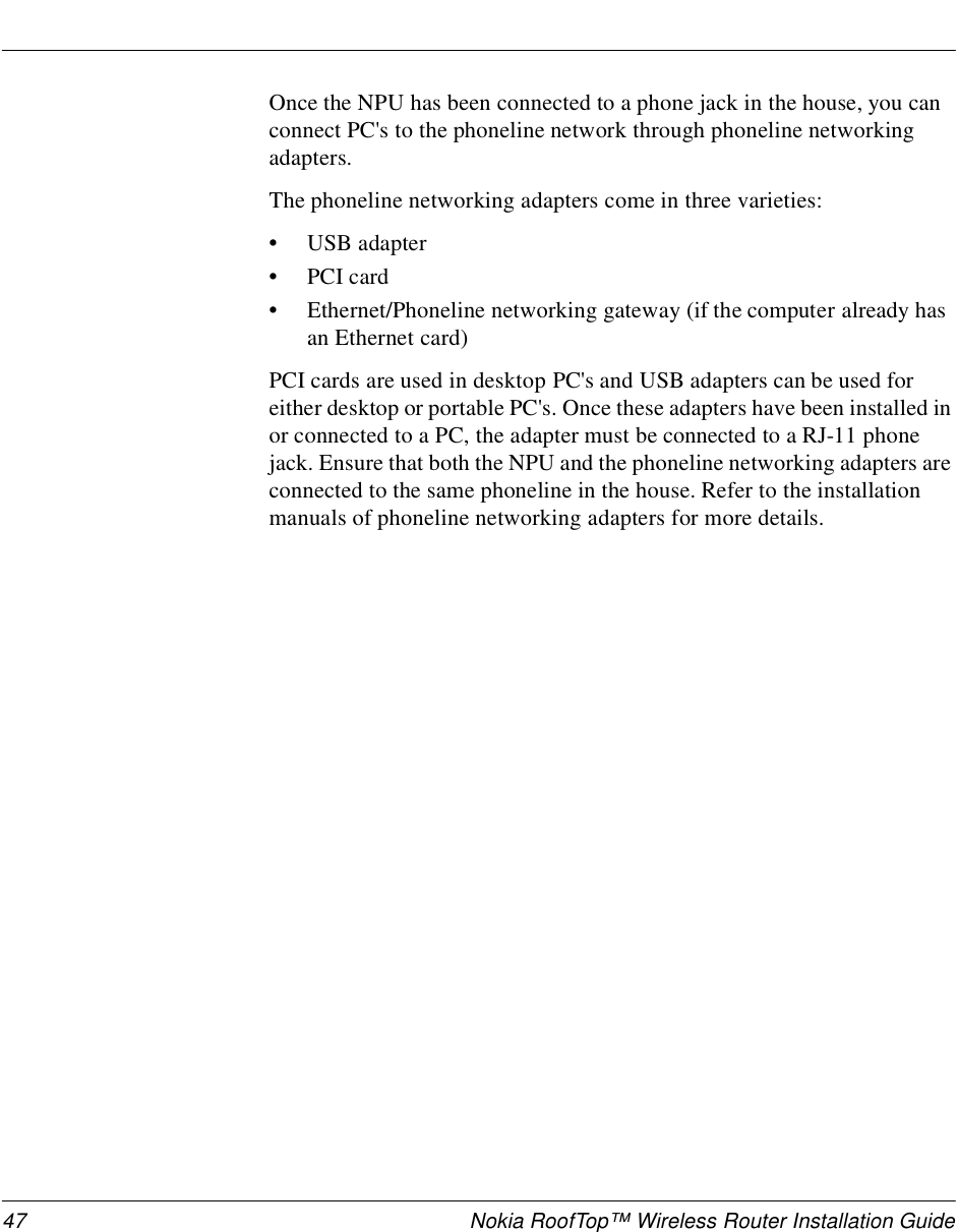 47 Nokia RoofTop™ Wireless Router Installation GuideOnce the NPU has been connected to a phone jack in the house, you can connect PC&apos;s to the phoneline network through phoneline networking adapters. The phoneline networking adapters come in three varieties:•USB adapter•PCI card•Ethernet/Phoneline networking gateway (if the computer already has an Ethernet card)PCI cards are used in desktop PC&apos;s and USB adapters can be used for either desktop or portable PC&apos;s. Once these adapters have been installed in or connected to a PC, the adapter must be connected to a RJ-11 phone jack. Ensure that both the NPU and the phoneline networking adapters are connected to the same phoneline in the house. Refer to the installation manuals of phoneline networking adapters for more details.