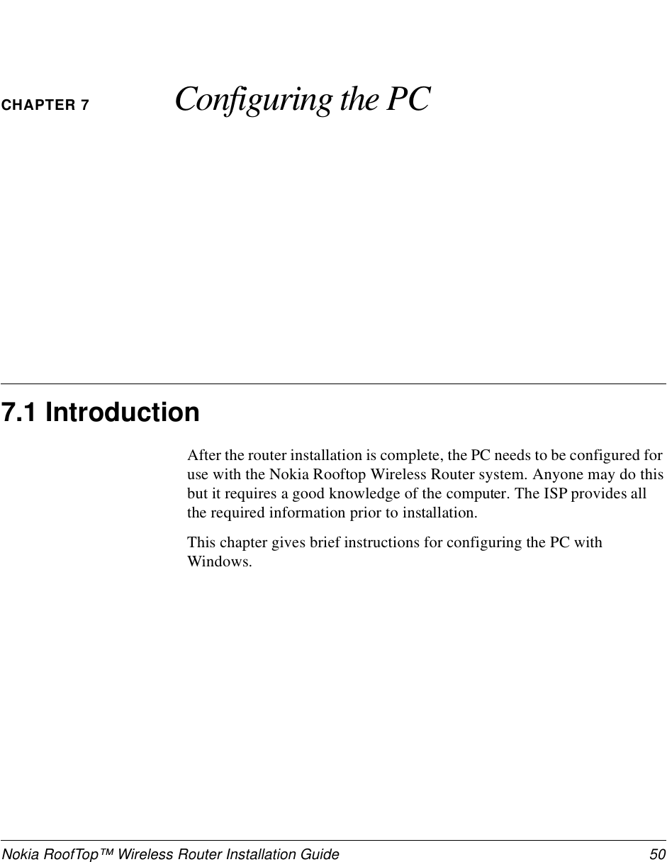 Nokia RoofTop™ Wireless Router Installation Guide  50CHAPTER 7 Configuring the PC7.1 IntroductionAfter the router installation is complete, the PC needs to be configured for use with the Nokia Rooftop Wireless Router system. Anyone may do this but it requires a good knowledge of the computer. The ISP provides all the required information prior to installation.This chapter gives brief instructions for configuring the PC with Windows.