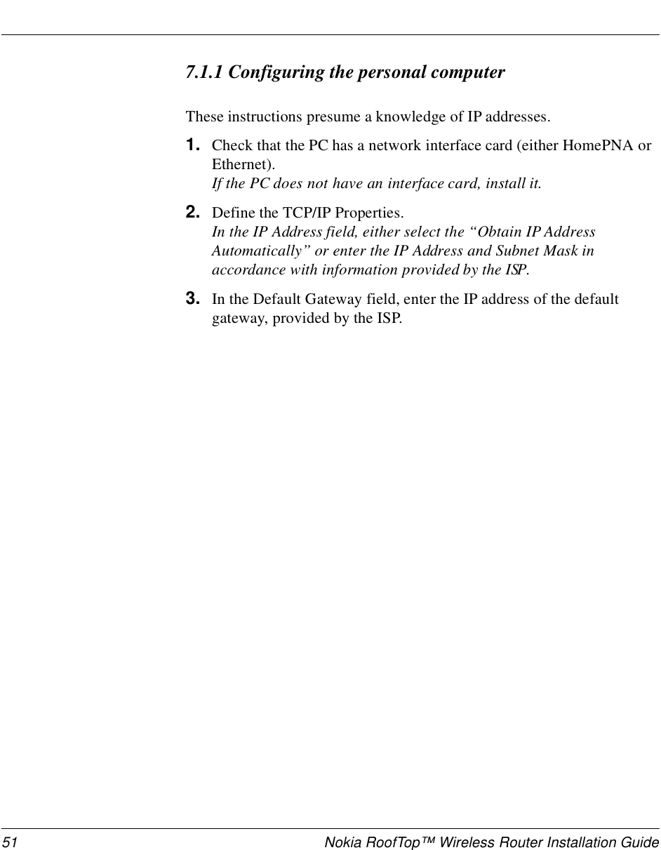 51 Nokia RoofTop™ Wireless Router Installation Guide7.1.1 Configuring the personal computerThese instructions presume a knowledge of IP addresses.1. Check that the PC has a network interface card (either HomePNA or Ethernet). If the PC does not have an interface card, install it.2. Define the TCP/IP Properties. In the IP Address field, either select the “Obtain IP Address Automatically” or enter the IP Address and Subnet Mask in accordance with information provided by the ISP. 3. In the Default Gateway field, enter the IP address of the default gateway, provided by the ISP.