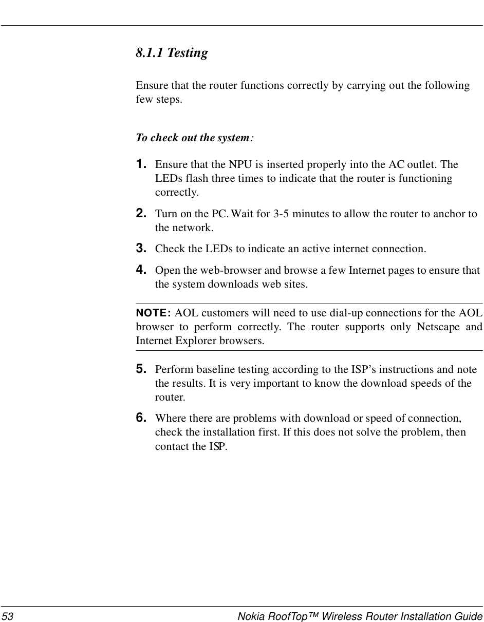 53 Nokia RoofTop™ Wireless Router Installation Guide8.1.1 TestingEnsure that the router functions correctly by carrying out the following few steps.To check out the system:1. Ensure that the NPU is inserted properly into the AC outlet. The LEDs flash three times to indicate that the router is functioning correctly.2. Turn on the PC. Wait for 3-5 minutes to allow the router to anchor to the network.3. Check the LEDs to indicate an active internet connection.4. Open the web-browser and browse a few Internet pages to ensure that the system downloads web sites.NOTE: AOL customers will need to use dial-up connections for the AOLbrowser to perform correctly. The router supports only Netscape andInternet Explorer browsers.5. Perform baseline testing according to the ISP’s instructions and note the results. It is very important to know the download speeds of the router.6. Where there are problems with download or speed of connection, check the installation first. If this does not solve the problem, then contact the ISP.