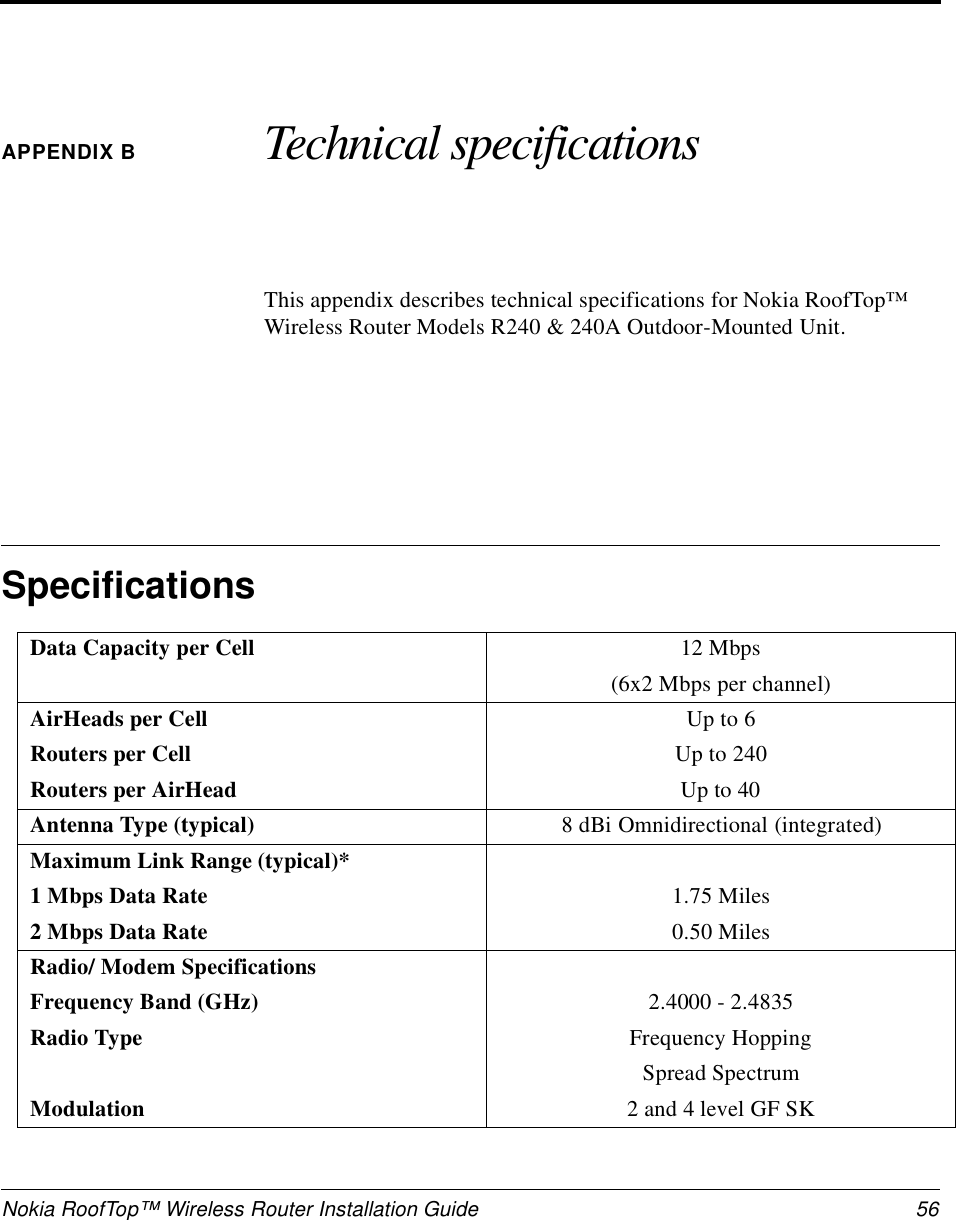 Nokia RoofTop™ Wireless Router Installation Guide  56APPENDIX B Technical specificationsThis appendix describes technical specifications for Nokia RoofTop™ Wireless Router Models R240 &amp; 240A Outdoor-Mounted Unit.SpecificationsData Capacity per Cell 12 Mbps(6x2 Mbps per channel)AirHeads per CellRouters per CellRouters per AirHeadUp to 6Up to 240Up to 40Antenna Type (typical) 8 dBi Omnidirectional (integrated)Maximum Link Range (typical)*1 Mbps Data Rate2 Mbps Data Rate1.75 Miles0.50 MilesRadio/ Modem SpecificationsFrequency Band (GHz)Radio TypeModulation2.4000 - 2.4835Frequency HoppingSpread Spectrum2 and 4 level GF SK