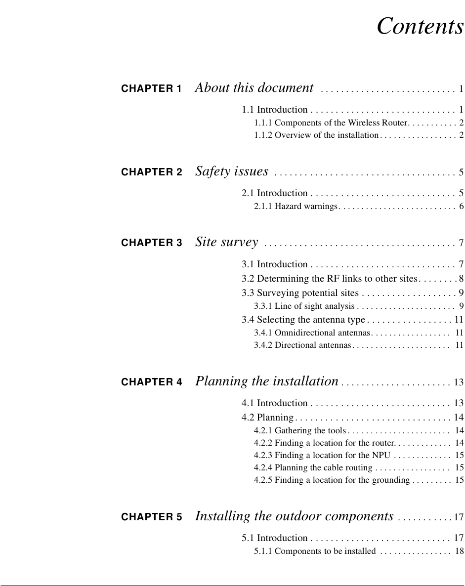 ContentsCHAPTER 1 About this document   . . . . . . . . . . . . . . . . . . . . . . . . . . . 11.1 Introduction . . . . . . . . . . . . . . . . . . . . . . . . . . . . . 11.1.1 Components of the Wireless Router. . . . . . . . . . . 21.1.2 Overview of the installation . . . . . . . . . . . . . . . . . 2CHAPTER 2 Safety issues  . . . . . . . . . . . . . . . . . . . . . . . . . . . . . . . . . . . . 52.1 Introduction . . . . . . . . . . . . . . . . . . . . . . . . . . . . . 52.1.1 Hazard warnings. . . . . . . . . . . . . . . . . . . . . . . . . .  6CHAPTER 3 Site survey  . . . . . . . . . . . . . . . . . . . . . . . . . . . . . . . . . . . . . . 73.1 Introduction . . . . . . . . . . . . . . . . . . . . . . . . . . . . . 73.2 Determining the RF links to other sites. . . . . . . . 83.3 Surveying potential sites . . . . . . . . . . . . . . . . . . . 93.3.1 Line of sight analysis . . . . . . . . . . . . . . . . . . . . . .  93.4 Selecting the antenna type . . . . . . . . . . . . . . . . . 113.4.1 Omnidirectional antennas. . . . . . . . . . . . . . . . . .  113.4.2 Directional antennas . . . . . . . . . . . . . . . . . . . . . .  11CHAPTER 4 Planning the installation . . . . . . . . . . . . . . . . . . . . . . 134.1 Introduction . . . . . . . . . . . . . . . . . . . . . . . . . . . . 134.2 Planning . . . . . . . . . . . . . . . . . . . . . . . . . . . . . . . 144.2.1 Gathering the tools . . . . . . . . . . . . . . . . . . . . . . .  144.2.2 Finding a location for the router. . . . . . . . . . . . .  144.2.3 Finding a location for the NPU . . . . . . . . . . . . .  154.2.4 Planning the cable routing . . . . . . . . . . . . . . . . .  154.2.5 Finding a location for the grounding . . . . . . . . .  15CHAPTER 5 Installing the outdoor components  . . . . . . . . . . . 175.1 Introduction . . . . . . . . . . . . . . . . . . . . . . . . . . . . 175.1.1 Components to be installed  . . . . . . . . . . . . . . . .  18