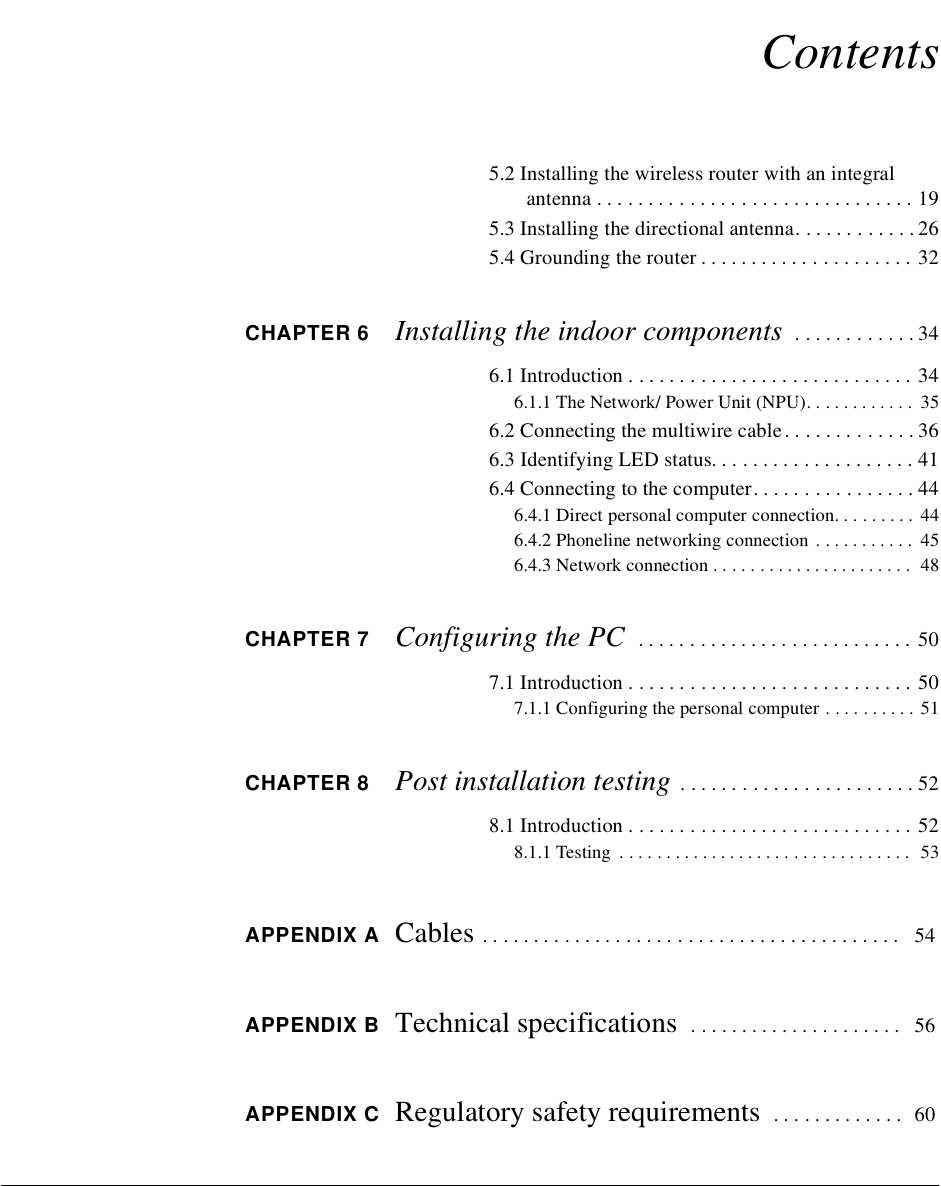 Contents5.2 Installing the wireless router with an integral antenna . . . . . . . . . . . . . . . . . . . . . . . . . . . . . . . 195.3 Installing the directional antenna. . . . . . . . . . . . 265.4 Grounding the router . . . . . . . . . . . . . . . . . . . . . 32CHAPTER 6 Installing the indoor components  . . . . . . . . . . . . 346.1 Introduction . . . . . . . . . . . . . . . . . . . . . . . . . . . . 346.1.1 The Network/ Power Unit (NPU). . . . . . . . . . . .  356.2 Connecting the multiwire cable. . . . . . . . . . . . . 366.3 Identifying LED status. . . . . . . . . . . . . . . . . . . . 416.4 Connecting to the computer. . . . . . . . . . . . . . . . 446.4.1 Direct personal computer connection. . . . . . . . .  446.4.2 Phoneline networking connection . . . . . . . . . . .  456.4.3 Network connection . . . . . . . . . . . . . . . . . . . . . .  48CHAPTER 7 Configuring the PC   . . . . . . . . . . . . . . . . . . . . . . . . . . . 507.1 Introduction . . . . . . . . . . . . . . . . . . . . . . . . . . . . 507.1.1 Configuring the personal computer . . . . . . . . . .  51CHAPTER 8 Post installation testing . . . . . . . . . . . . . . . . . . . . . . . 528.1 Introduction . . . . . . . . . . . . . . . . . . . . . . . . . . . . 528.1.1 Testing  . . . . . . . . . . . . . . . . . . . . . . . . . . . . . . . .  53APPENDIX A Cables . . . . . . . . . . . . . . . . . . . . . . . . . . . . . . . . . . . . . . . . .  54APPENDIX B Technical specifications  . . . . . . . . . . . . . . . . . . . . .  56APPENDIX C Regulatory safety requirements  . . . . . . . . . . . . .  60
