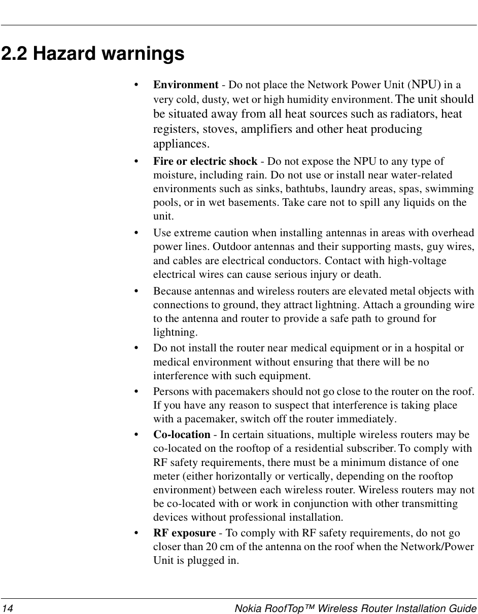 14 Nokia RoofTop™ Wireless Router Installation Guide2.2 Hazard warnings•Environment - Do not place the Network Power Unit (NPU) in a very cold, dusty, wet or high humidity environment. The unit should be situated away from all heat sources such as radiators, heat registers, stoves, amplifiers and other heat producing appliances. • Fire or electric shock - Do not expose the NPU to any type of moisture, including rain. Do not use or install near water-related environments such as sinks, bathtubs, laundry areas, spas, swimming pools, or in wet basements. Take care not to spill any liquids on the unit. •Use extreme caution when installing antennas in areas with overhead power lines. Outdoor antennas and their supporting masts, guy wires, and cables are electrical conductors. Contact with high-voltage electrical wires can cause serious injury or death.•Because antennas and wireless routers are elevated metal objects with connections to ground, they attract lightning. Attach a grounding wire to the antenna and router to provide a safe path to ground for lightning. •Do not install the router near medical equipment or in a hospital or medical environment without ensuring that there will be no interference with such equipment.•Persons with pacemakers should not go close to the router on the roof. If you have any reason to suspect that interference is taking place with a pacemaker, switch off the router immediately.• Co-location - In certain situations, multiple wireless routers may be co-located on the rooftop of a residential subscriber. To comply with RF safety requirements, there must be a minimum distance of one meter (either horizontally or vertically, depending on the rooftop environment) between each wireless router. Wireless routers may not be co-located with or work in conjunction with other transmitting devices without professional installation.•RF exposure - To comply with RF safety requirements, do not go closer than 20 cm of the antenna on the roof when the Network/Power Unit is plugged in.