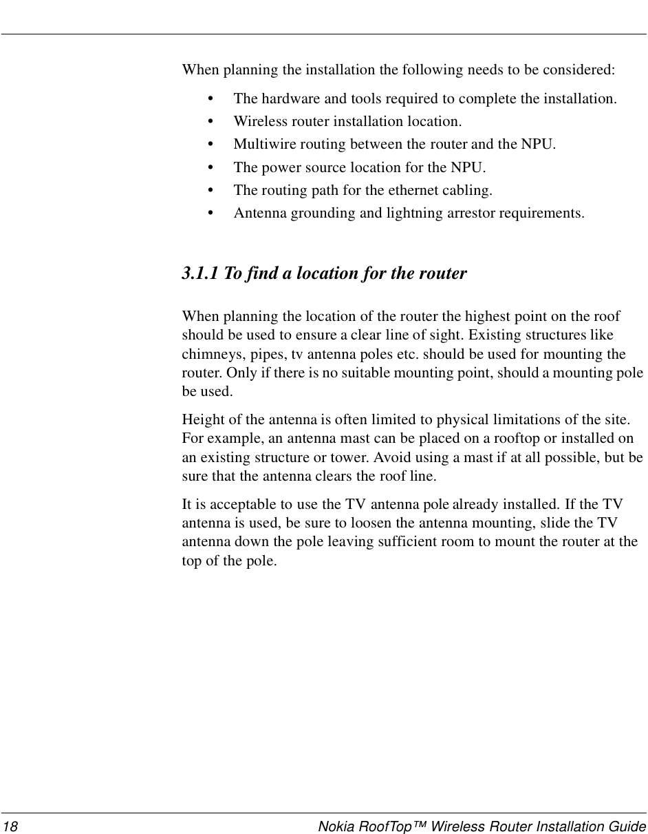 18 Nokia RoofTop™ Wireless Router Installation GuideWhen planning the installation the following needs to be considered:•The hardware and tools required to complete the installation.•Wireless router installation location.•Multiwire routing between the router and the NPU.•The power source location for the NPU.•The routing path for the ethernet cabling.•Antenna grounding and lightning arrestor requirements.3.1.1 To find a location for the routerWhen planning the location of the router the highest point on the roof should be used to ensure a clear line of sight. Existing structures like chimneys, pipes, tv antenna poles etc. should be used for mounting the router. Only if there is no suitable mounting point, should a mounting pole be used.Height of the antenna is often limited to physical limitations of the site. For example, an antenna mast can be placed on a rooftop or installed on an existing structure or tower. Avoid using a mast if at all possible, but be sure that the antenna clears the roof line. It is acceptable to use the TV antenna pole already installed. If the TV antenna is used, be sure to loosen the antenna mounting, slide the TV antenna down the pole leaving sufficient room to mount the router at the top of the pole.