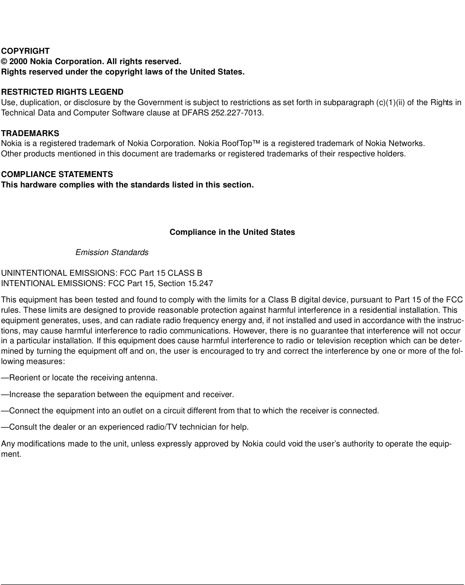 COPYRIGHT© 2000 Nokia Corporation. All rights reserved.Rights reserved under the copyright laws of the United States.RESTRICTED RIGHTS LEGENDUse, duplication, or disclosure by the Government is subject to restrictions as set forth in subparagraph (c)(1)(ii) of the Rights in Technical Data and Computer Software clause at DFARS 252.227-7013.TRADEMARKSNokia is a registered trademark of Nokia Corporation. Nokia RoofTop™ is a registered trademark of Nokia Networks.Other products mentioned in this document are trademarks or registered trademarks of their respective holders. COMPLIANCE STATEMENTSThis hardware complies with the standards listed in this section. Compliance in the United StatesEmission Standards UNINTENTIONAL EMISSIONS: FCC Part 15 CLASS BINTENTIONAL EMISSIONS: FCC Part 15, Section 15.247This equipment has been tested and found to comply with the limits for a Class B digital device, pursuant to Part 15 of the FCC rules. These limits are designed to provide reasonable protection against harmful interference in a residential installation. This equipment generates, uses, and can radiate radio frequency energy and, if not installed and used in accordance with the instruc-tions, may cause harmful interference to radio communications. However, there is no guarantee that interference will not occur in a particular installation. If this equipment does cause harmful interference to radio or television reception which can be deter-mined by turning the equipment off and on, the user is encouraged to try and correct the interference by one or more of the fol-lowing measures:—Reorient or locate the receiving antenna.—Increase the separation between the equipment and receiver.—Connect the equipment into an outlet on a circuit different from that to which the receiver is connected.—Consult the dealer or an experienced radio/TV technician for help.Any modifications made to the unit, unless expressly approved by Nokia could void the user’s authority to operate the equip-ment.