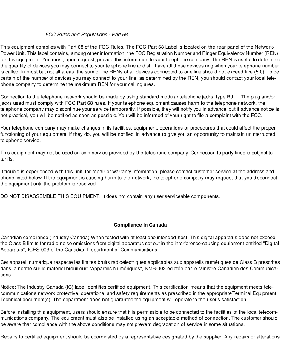 FCC Rules and Regulations - Part 68 This equipment complies with Part 68 of the FCC Rules. The FCC Part 68 Label is located on the rear panel of the Network/ Power Unit. This label contains, among other information, the FCC Registration Number and Ringer Equivalency Number (REN) for this equipment. You must, upon request, provide this information to your telephone company. The REN is useful to determine the quantity of devices you may connect to your telephone line and still have all those devices ring when your telephone number is called. In most but not all areas, the sum of the RENs of all devices connected to one line should not exceed five (5.0). To be certain of the number of devices you may connect to your line, as determined by the REN, you should contact your local tele-phone company to determine the maximum REN for your calling area. Connection to the telephone network should be made by using standard modular telephone jacks, type RJ11. The plug and/or jacks used must comply with FCC Part 68 rules. If your telephone equipment causes harm to the telephone network, the telephone company may discontinue your service temporarily. If possible, they will notify you in advance, but if advance notice is not practical, you will be notified as soon as possible. You will be informed of your right to file a complaint with the FCC. Your telephone company may make changes in its facilities, equipment, operations or procedures that could affect the proper functioning of your equipment, If they do, you will be notified&apos; in advance to give you an opportunity to maintain uninterrupted telephone service. This equipment may not be used on coin service provided by the telephone company. Connection to party lines is subject to tariffs. If trouble is experienced with this unit, for repair or warranty information, please contact customer service at the address and phone listed below. If the equipment is causing harm to the network, the telephone company may request that you disconnect the equipment until the problem is resolved. DO NOT DISASSEMBLE THIS EQUIPMENT. It does not contain any user serviceable components. Compliance in CanadaCanadian compliance (Industry Canada) When tested with at least one intended host: This digital apparatus does not exceed the Class B limits for radio noise emissions from digital apparatus set out in the interference-causing equipment entitled &quot;Digital Apparatus&quot;, ICES-003 of the Canadian Department of Communications. Cet appareil numérique respecte les limites bruits radioélectriques applicables aux appareils numériques de Class B prescrites dans la norme sur le matériel brouilleur: &quot;Appareils Numériques&quot;, NMB-003 édictée par le Ministre Canadien des Communica-tions. Notice: The Industry Canada (IC) label identifies certified equipment. This certification means that the equipment meets tele-communications network protective, operational and safety requirements as prescribed in the appropriate Terminal Equipment Technical document(s). The department does not guarantee the equipment will operate to the user&apos;s satisfaction. Before installing this equipment, users should ensure that it is permissible to be connected to the facilities of the local telecom-munications company. The equipment must also be installed using an acceptable method of connection. The customer should be aware that compliance with the above conditions may not prevent degradation of service in some situations. Repairs to certified equipment should be coordinated by a representative designated by the supplier. Any repairs or alterations 
